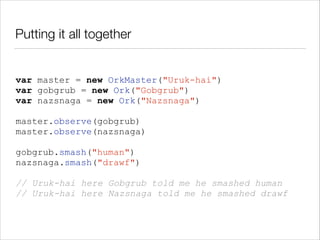 Putting it all together

var master = new OrkMaster("Uruk-hai")
var gobgrub = new Ork("Gobgrub")
var nazsnaga = new Ork("Nazsnaga")
!

master.observe(gobgrub)
master.observe(nazsnaga)
!

gobgrub.smash("human")
nazsnaga.smash("drawf")
!

// Uruk-hai here Gobgrub told me he smashed human
// Uruk-hai here Nazsnaga told me he smashed drawf

 