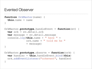 Evented Observer
function OrkMaster(name) {
this.name = name
}
!

OrkMaster.prototype.handleEvent = function(ev) {
var ork = ev.detail.ork
var message = ev.detail.message
console.log(this.name + " here " +
ork.name + " told me he "
+ message)
}
!

OrkMaster.prototype.observe = function(ork) {
var handler = this.handleEvent.bind(this)
ork.addEventListener("orkevent", handler)
}

 