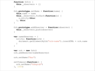 !

!

!

!
!
!

function Ork() {
this._observers = []
}
Ork.prototype.setName = function(name) {
this.name = name
this._observers.forEach(function(o) {
o.notify(this)
}, this)
}
Ork.prototype.addObserver = function(observer) {
this._observers.push(observer)
}
var nameObserver = {
notify: function(ork) {
document.getElementById("ork-name").innerHTML = ork.name
}
}
var ork = new Ork()
ork.addObserver(nameObserver)
ork.setName("Bar")
setTimeout(function() {
ork.setName("Gobgrub")
}, 1000)

 