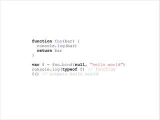 function foo(bar) {
console.log(bar)
return bar
}
!

var f = foo.bind(null, "hello world")
console.log(typeof f) // function
f() // outputs hello world

 