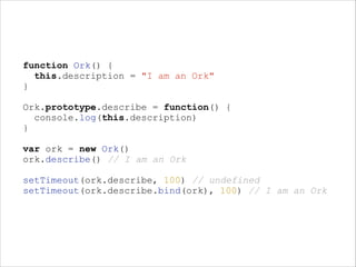function Ork() {
this.description = "I am an Ork"
}
!

Ork.prototype.describe = function() {
console.log(this.description)
}
!

var ork = new Ork()
ork.describe() // I am an Ork
!

setTimeout(ork.describe, 100) // undefined
setTimeout(ork.describe.bind(ork), 100) // I am an Ork

 