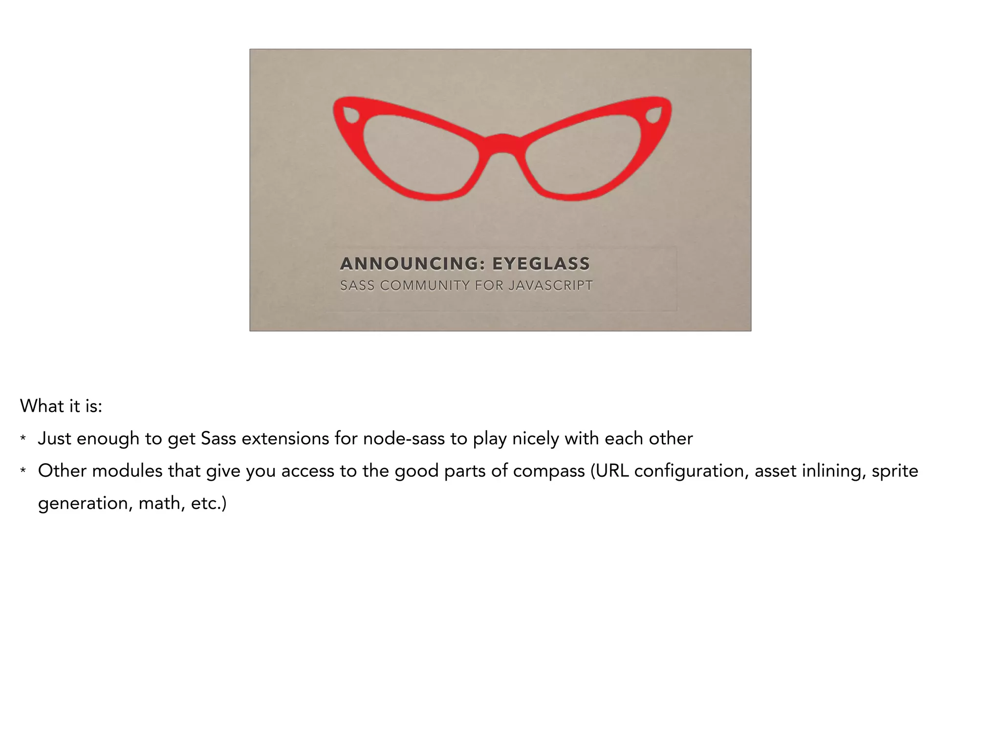 ANNOUNCING: EYEGLASS
SASS COMMUNITY FOR JAVASCRIPT
What it is:
* Just enough to get Sass extensions for node-sass to play nicely with each other
* Other modules that give you access to the good parts of compass (URL configuration, asset inlining, sprite
generation, math, etc.)
 