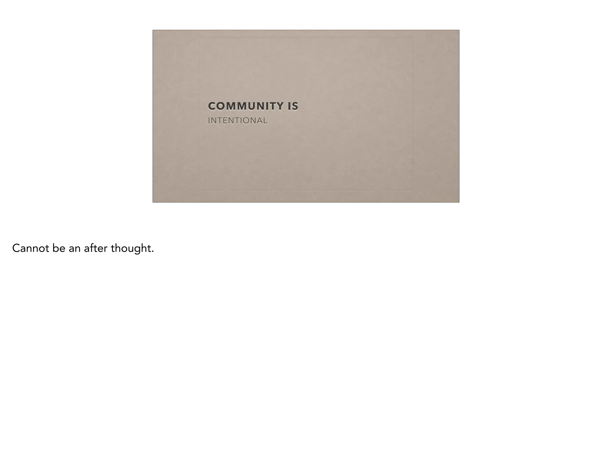 COMMUNITY IS
INTENTIONAL
Cannot be an after thought.
 