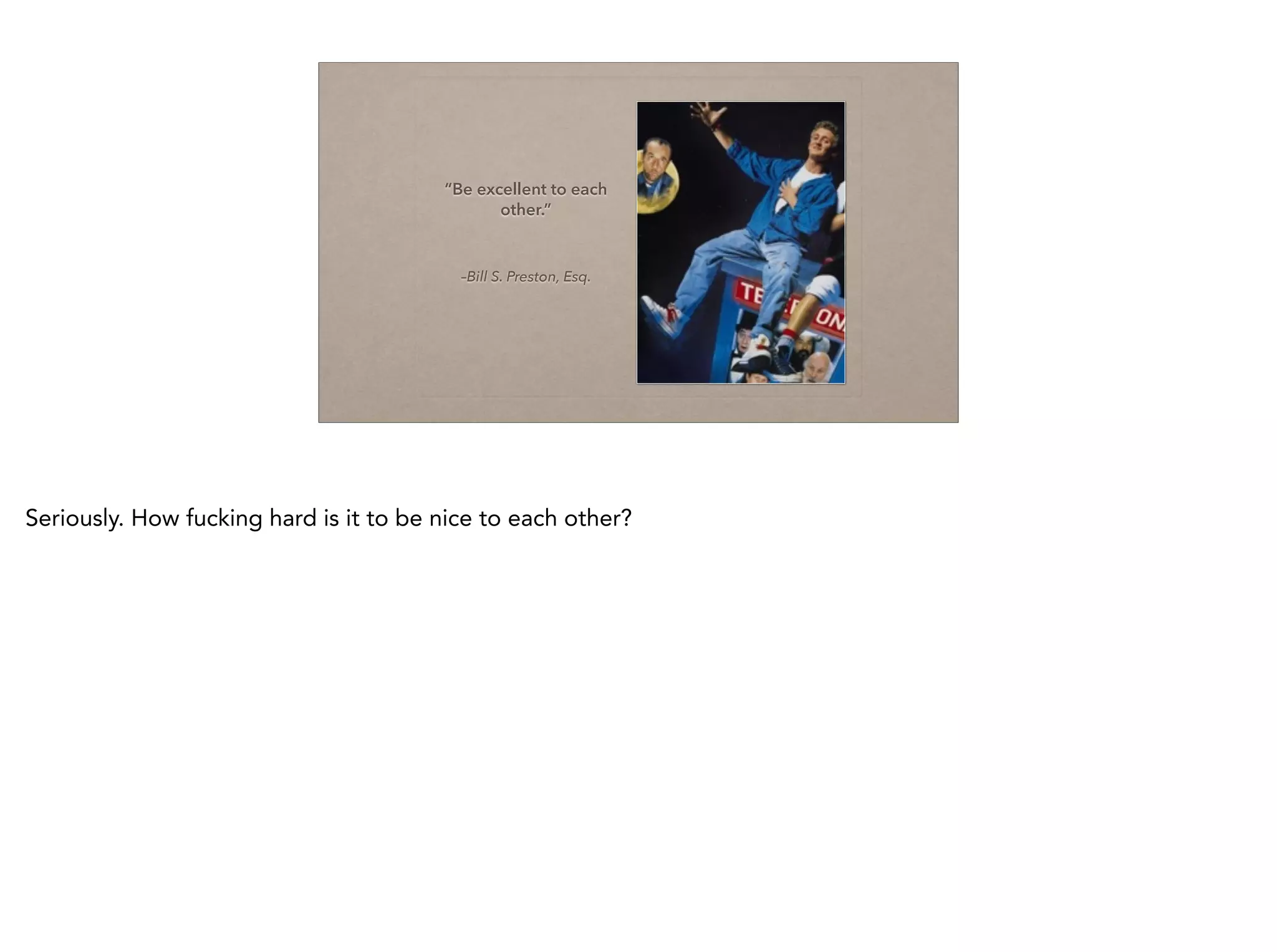 –Bill S. Preston, Esq.
“Be excellent to each
other.”
Seriously. How fucking hard is it to be nice to each other?
 