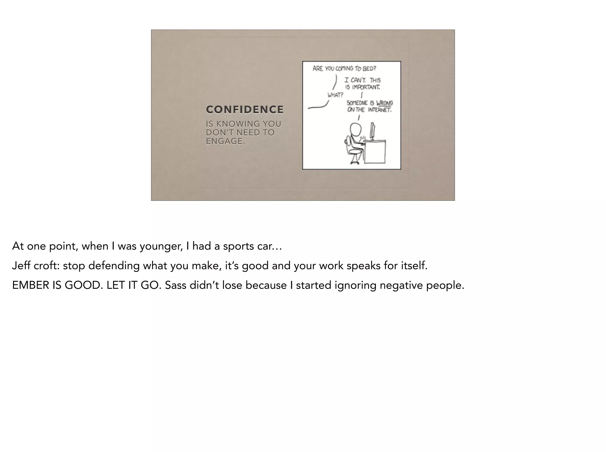 CONFIDENCE
IS KNOWING YOU
DON’T NEED TO
ENGAGE.
At one point, when I was younger, I had a sports car…
Jeff croft: stop defending what you make, it’s good and your work speaks for itself.
EMBER IS GOOD. LET IT GO. Sass didn’t lose because I started ignoring negative people.
 