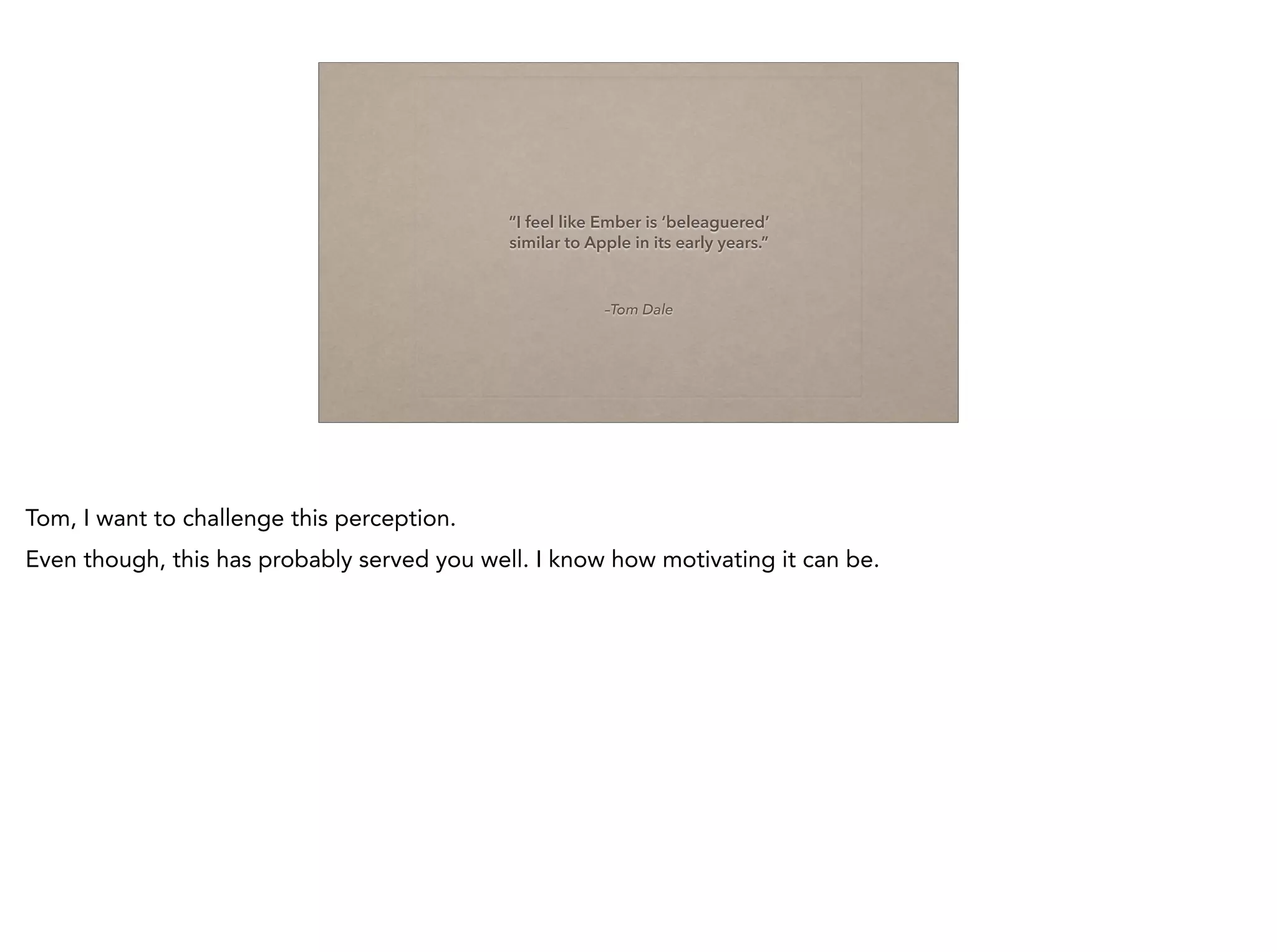 –Tom Dale
“I feel like Ember is ‘beleaguered’ 
similar to Apple in its early years.”
Tom, I want to challenge this perception.
Even though, this has probably served you well. I know how motivating it can be.
 