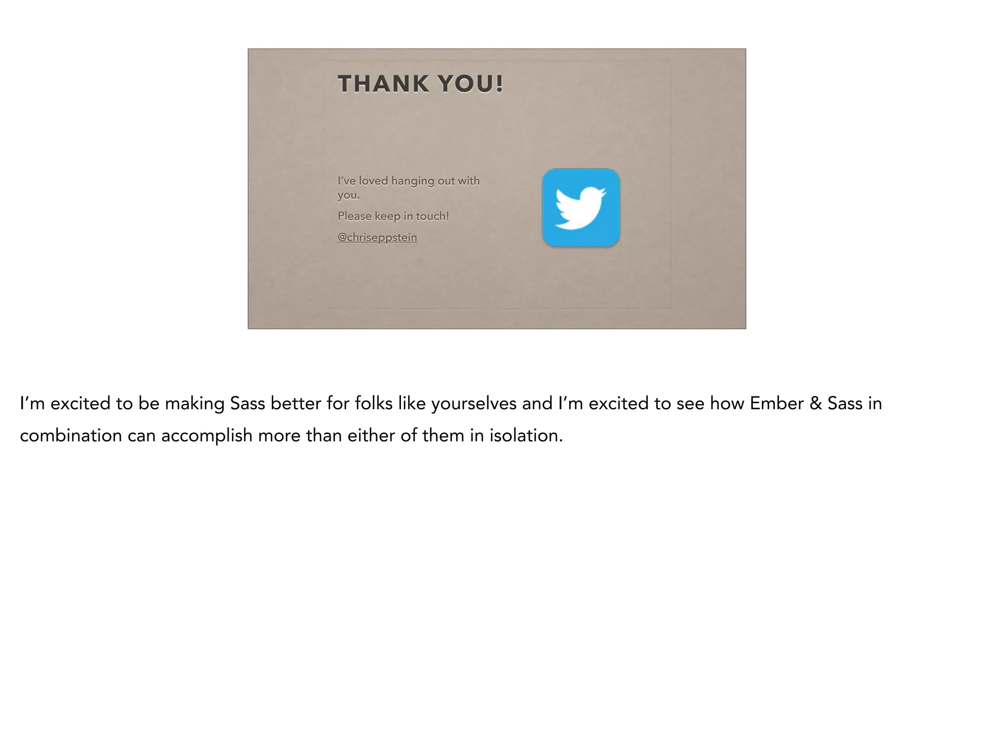 THANK YOU!
I’ve loved hanging out with
you.
Please keep in touch!
@chriseppstein
I’m excited to be making Sass better for folks like yourselves and I’m excited to see how Ember & Sass in
combination can accomplish more than either of them in isolation.
 