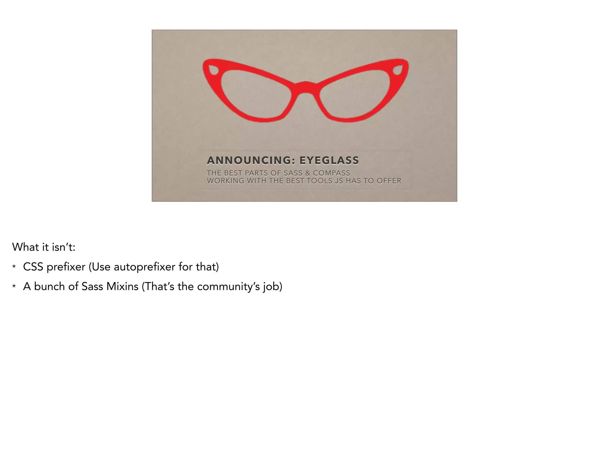 ANNOUNCING: EYEGLASS
THE BEST PARTS OF SASS & COMPASS
WORKING WITH THE BEST TOOLS JS HAS TO OFFER
What it isn’t:
* CSS prefixer (Use autoprefixer for that)
* A bunch of Sass Mixins (That’s the community’s job)
 