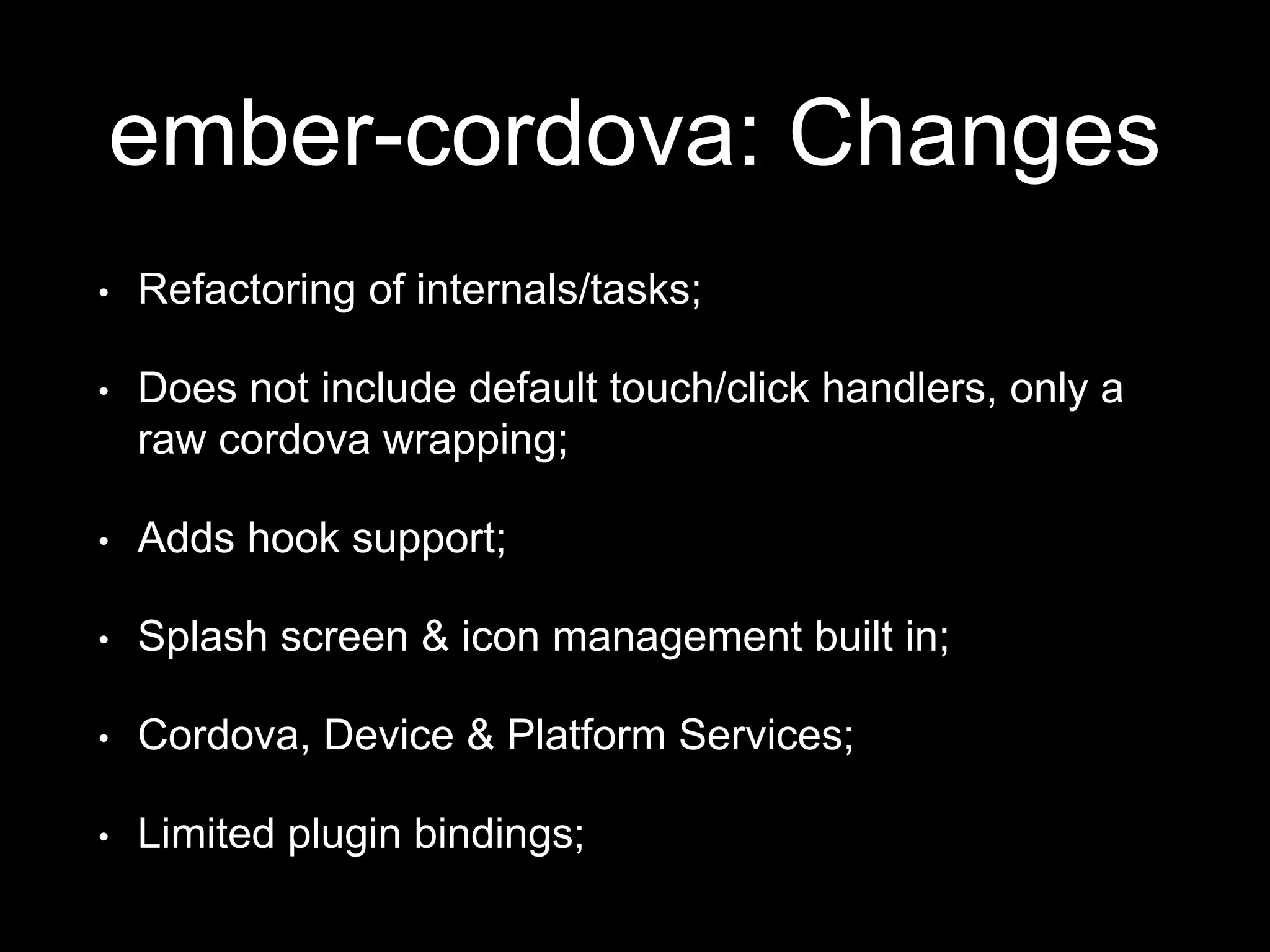 ember-cordova: Changes
• Refactoring of internals/tasks;
• Does not include default touch/click handlers, only a
raw cordova wrapping;
• Adds hook support;
• Splash screen & icon management built in;
• Cordova, Device & Platform Services;
• Limited plugin bindings;
 