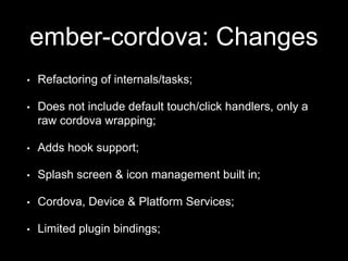 ember-cordova: Changes
• Refactoring of internals/tasks;
• Does not include default touch/click handlers, only a
raw cordova wrapping;
• Adds hook support;
• Splash screen & icon management built in;
• Cordova, Device & Platform Services;
• Limited plugin bindings;
 