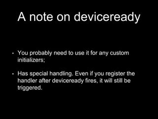 A note on deviceready
• You probably need to use it for any custom
initializers;
• Has special handling. Even if you register the
handler after deviceready fires, it will still be
triggered.
 