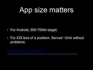 App size matters
• For Android, 500-750kb target;
• For iOS less of a problem. Served ~2mb without
problems;
https://joreteg.com/blog/viability-of-js-frameworks-on-mobile
http://blog.runspired.com/2016/03/25/the-chrome-distortion-chrome-alters-our-expectations-in-highly-negative-ways/
 