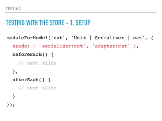 TESTING
TESTING WITH THE STORE - 1. SETUP
moduleForModel('cat', 'Unit | Serializer | cat', {
needs: [ 'serializer:cat', 'adapter:cat' ],
beforeEach() {
// next slide
},
afterEach() {
// next slide
}
});
 