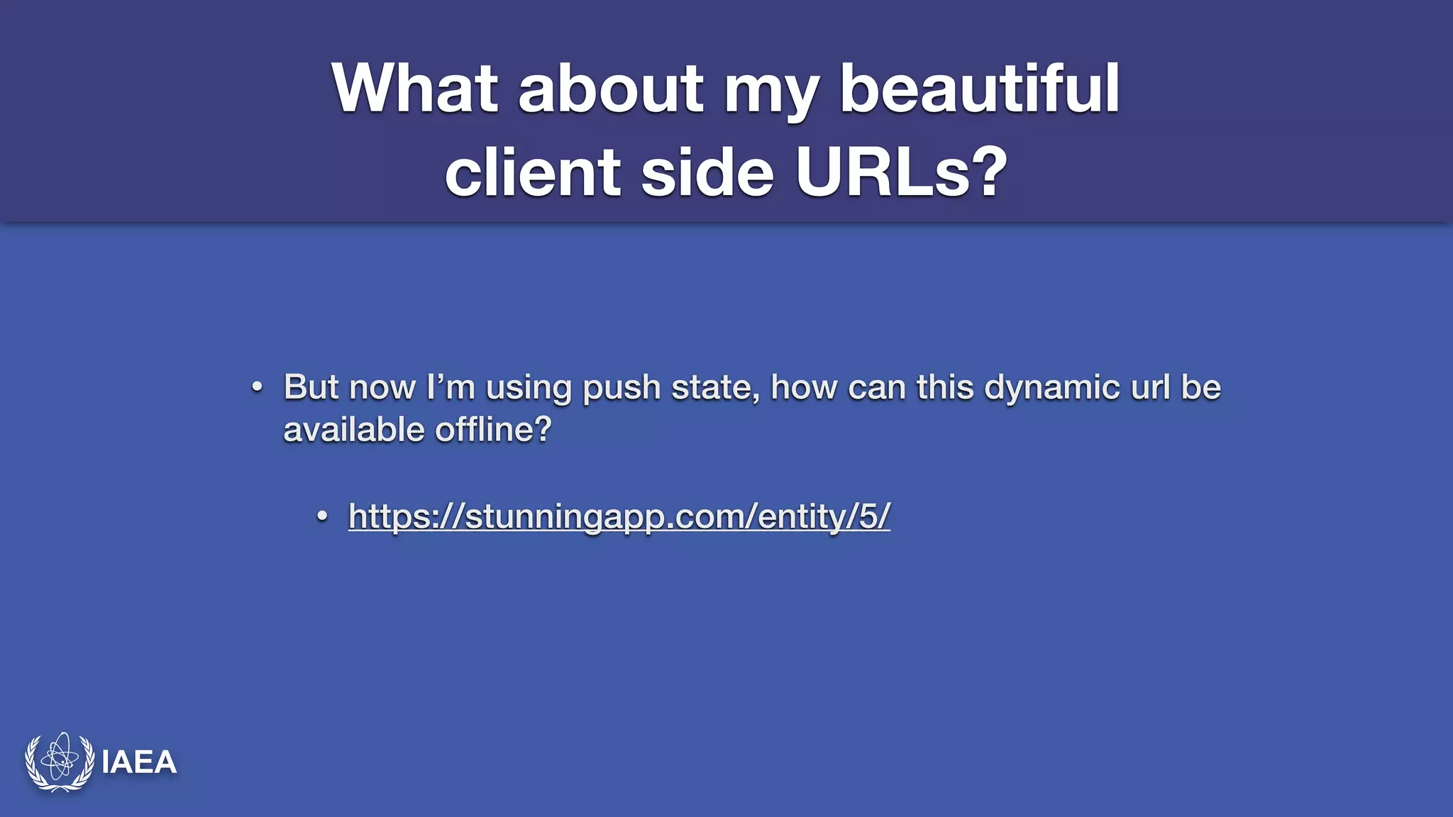 IAEA 
What about my beautiful 
client side URLs? 
• But now I’m using push state, how can this dynamic url be 
available offline? 
• https://stunningapp.com/entity/5/ 
 