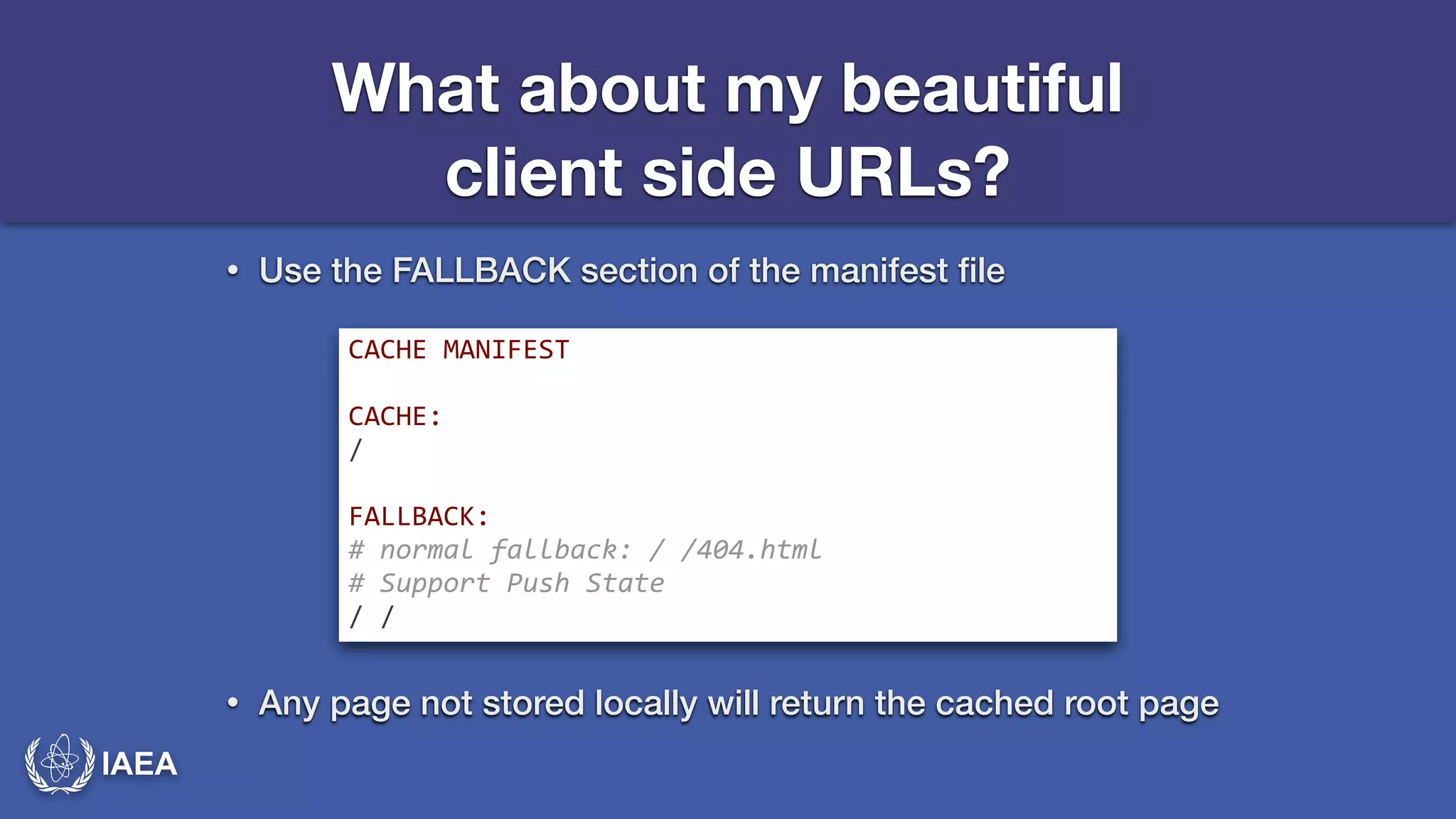IAEA 
What about my beautiful 
client side URLs? 
• Use the FALLBACK section of the manifest file 
CACHE*MANIFEST* 
! 
CACHE:* 
/* 
! 
FALLBACK:* 
#-normal-fallback:-/-/404.html- 
#-Support-Push-State- 
/*/ 
• Any page not stored locally will return the cached root page 
 
