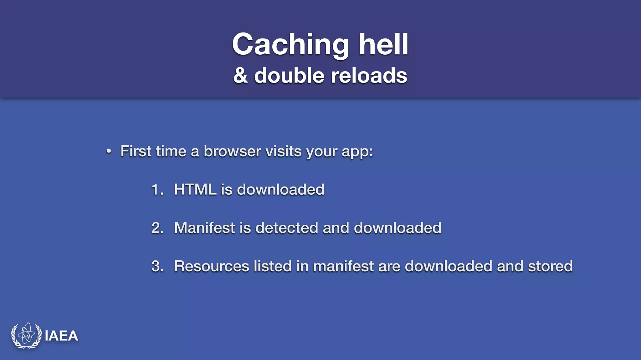 IAEA 
Caching hell 
& double reloads 
• First time a browser visits your app: 
1. HTML is downloaded 
2. Manifest is detected and downloaded 
3. Resources listed in manifest are downloaded and stored 
 