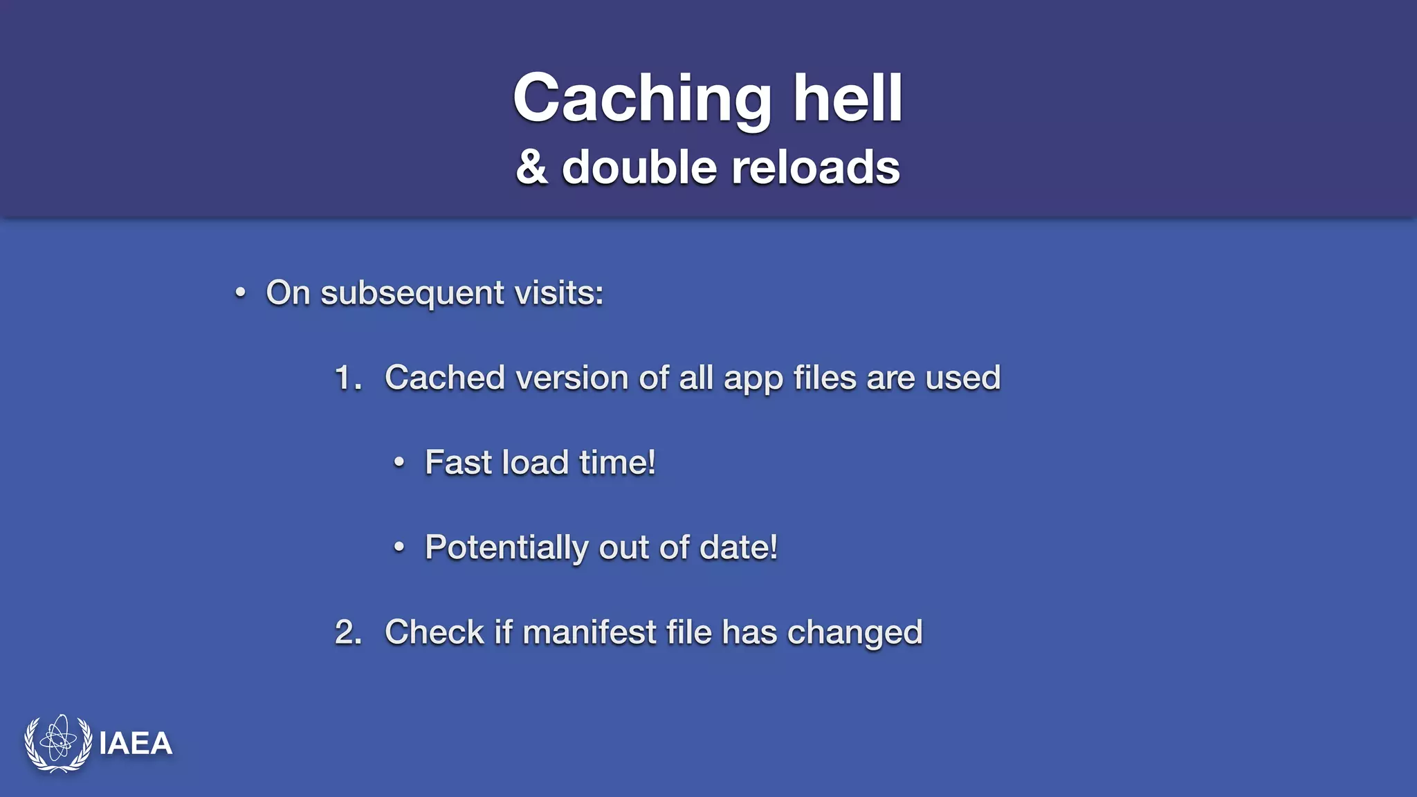 IAEA 
Caching hell 
& double reloads 
• On subsequent visits: 
1. Cached version of all app files are used 
• Fast load time! 
• Potentially out of date! 
2. Check if manifest file has changed 
 