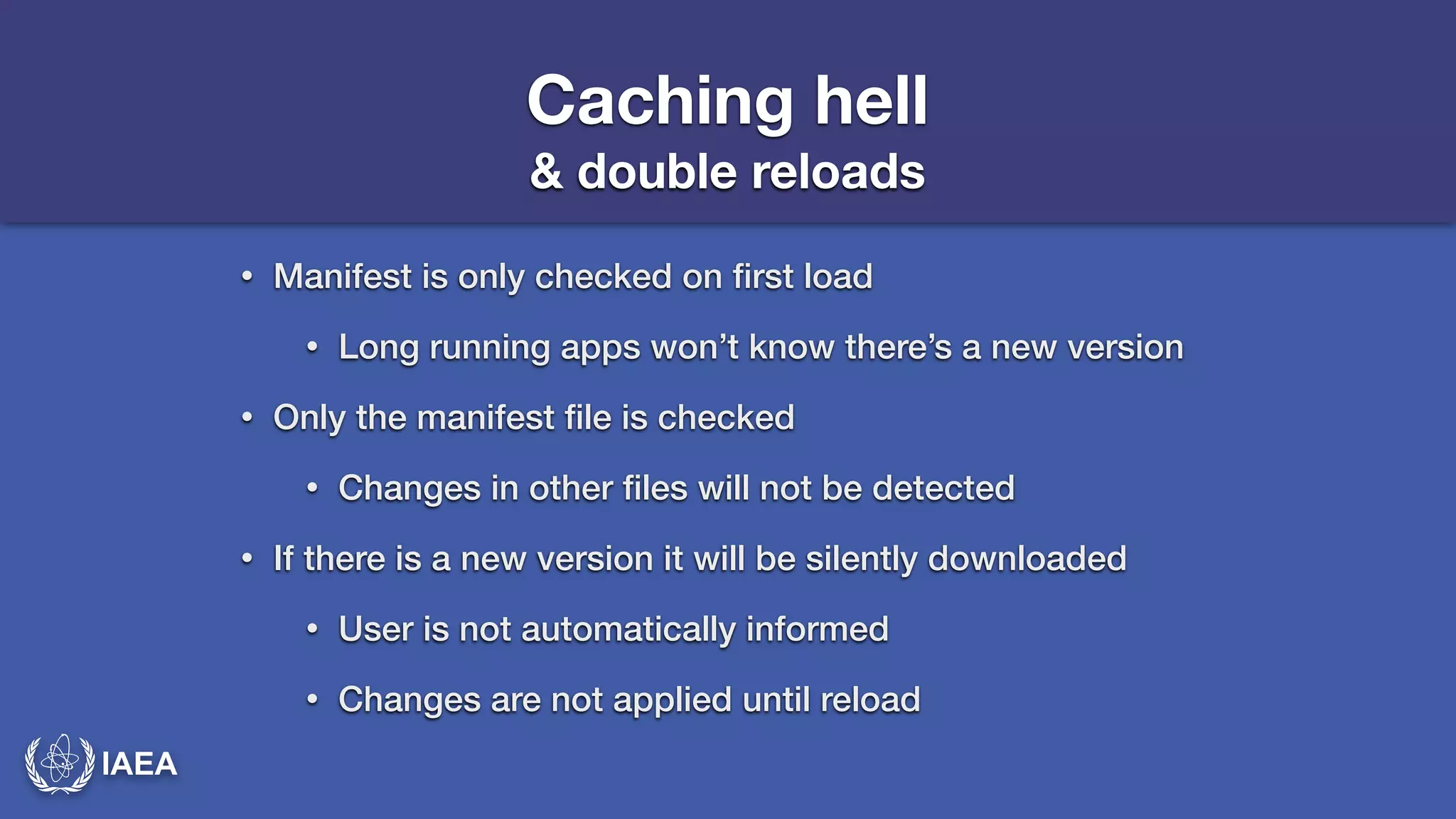 IAEA 
Caching hell 
& double reloads 
• Manifest is only checked on first load 
• Long running apps won’t know there’s a new version 
• Only the manifest file is checked 
• Changes in other files will not be detected 
• If there is a new version it will be silently downloaded 
• User is not automatically informed 
• Changes are not applied until reload 
 