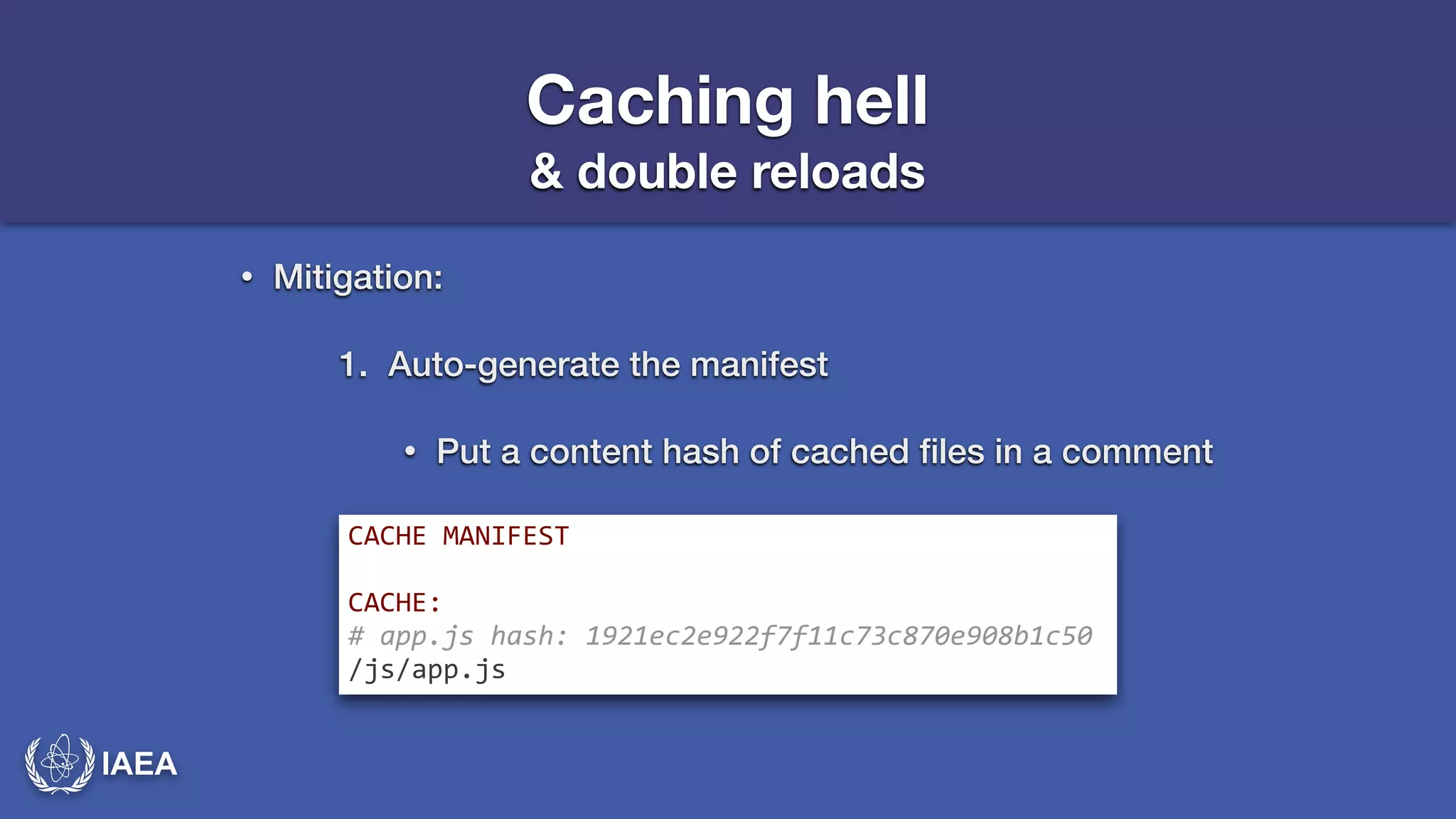 IAEA 
Caching hell 
& double reloads 
• Mitigation: 
1. Auto-generate the manifest 
• Put a content hash of cached files in a comment 
CACHE*MANIFEST* 
! 
CACHE:* 
#-app.js-hash:-1921ec2e922f7f11c73c870e908b1c50- 
/js/app.js 
 