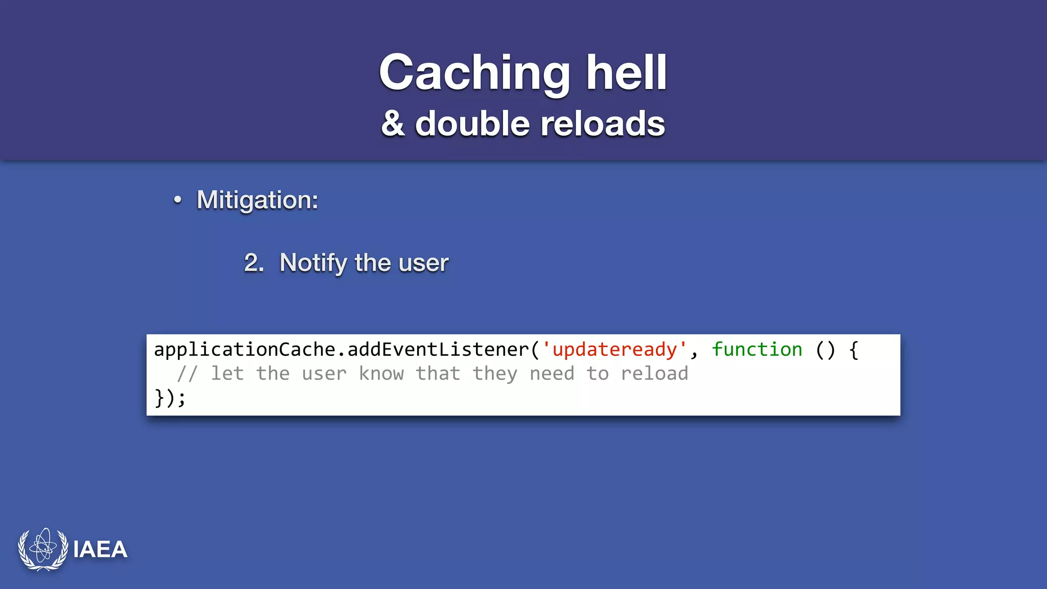 IAEA 
Caching hell 
& double reloads 
• Mitigation: 
2. Notify the user 
applicationCache.addEventListener('updateready',*function*()*{* 
**//*let*the*user*know*that*they*need*to*reload* 
}); 
 