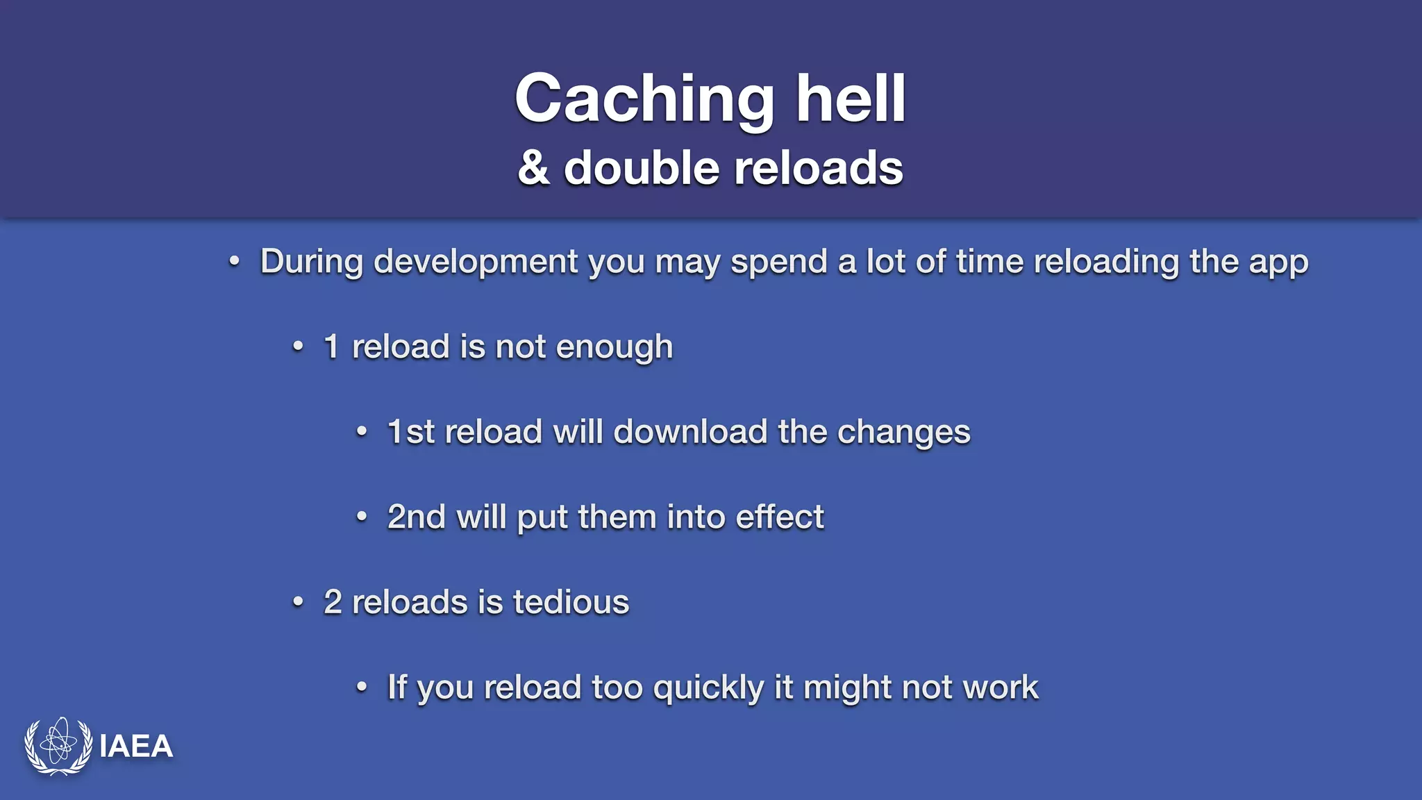 IAEA 
Caching hell 
& double reloads 
• During development you may spend a lot of time reloading the app 
• 1 reload is not enough 
• 1st reload will download the changes 
• 2nd will put them into effect 
• 2 reloads is tedious 
• If you reload too quickly it might not work 
 