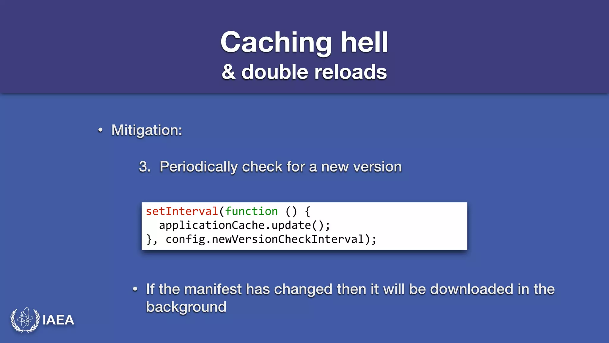 IAEA 
Caching hell 
& double reloads 
• Mitigation: 
3. Periodically check for a new version 
setInterval(function*()*{* 
**applicationCache.update();* 
},*config.newVersionCheckInterval); 
• If the manifest has changed then it will be downloaded in the 
background 
 