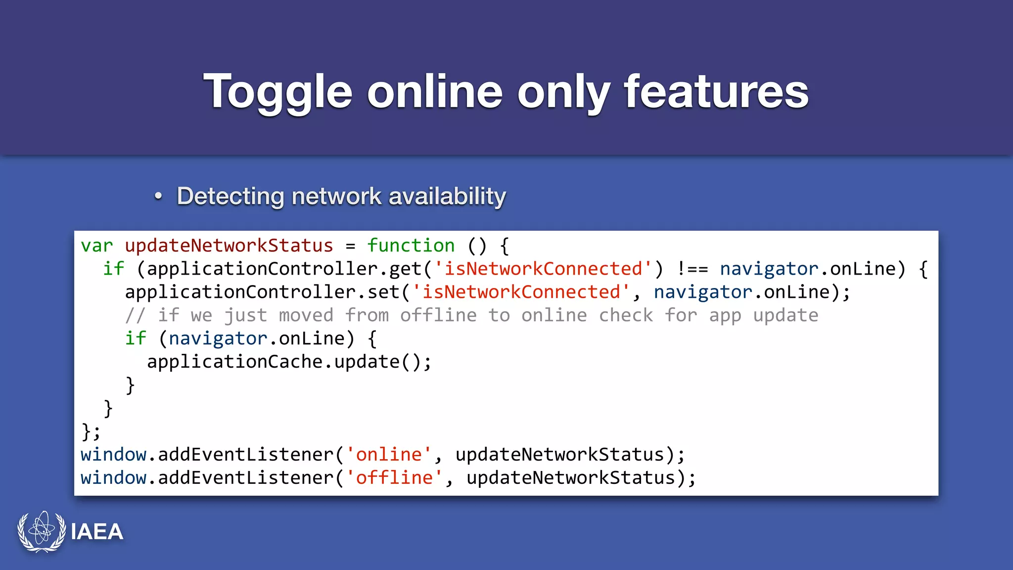 IAEA 
Toggle online only features 
• Detecting network availability 
var*updateNetworkStatus*=*function*()*{* 
**if*(applicationController.get('isNetworkConnected')*!==*navigator.onLine)*{* 
****applicationController.set('isNetworkConnected',*navigator.onLine);* 
****//*if*we*just*moved*from*offline*to*online*check*for*app*update* 
****if*(navigator.onLine)*{* 
******applicationCache.update();* 
****}* 
**}* 
};* 
window.addEventListener('online',*updateNetworkStatus);* 
window.addEventListener('offline',*updateNetworkStatus); 
 