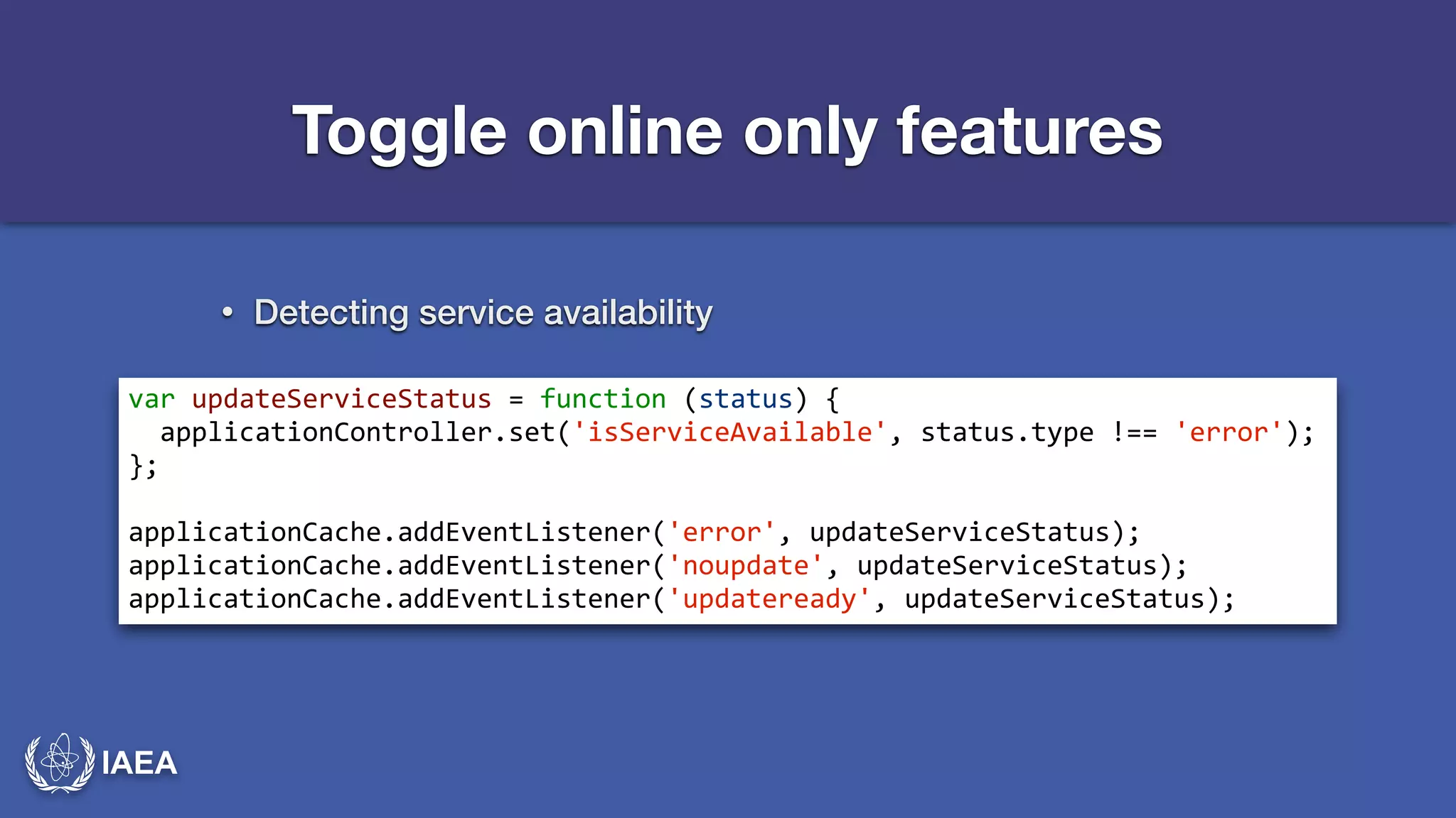 IAEA 
Toggle online only features 
• Detecting service availability 
var*updateServiceStatus*=*function*(status)*{* 
**applicationController.set('isServiceAvailable',*status.type*!==*'error');* 
};* 
! 
applicationCache.addEventListener('error',*updateServiceStatus);* 
applicationCache.addEventListener('noupdate',*updateServiceStatus);* 
applicationCache.addEventListener('updateready',*updateServiceStatus); 
 