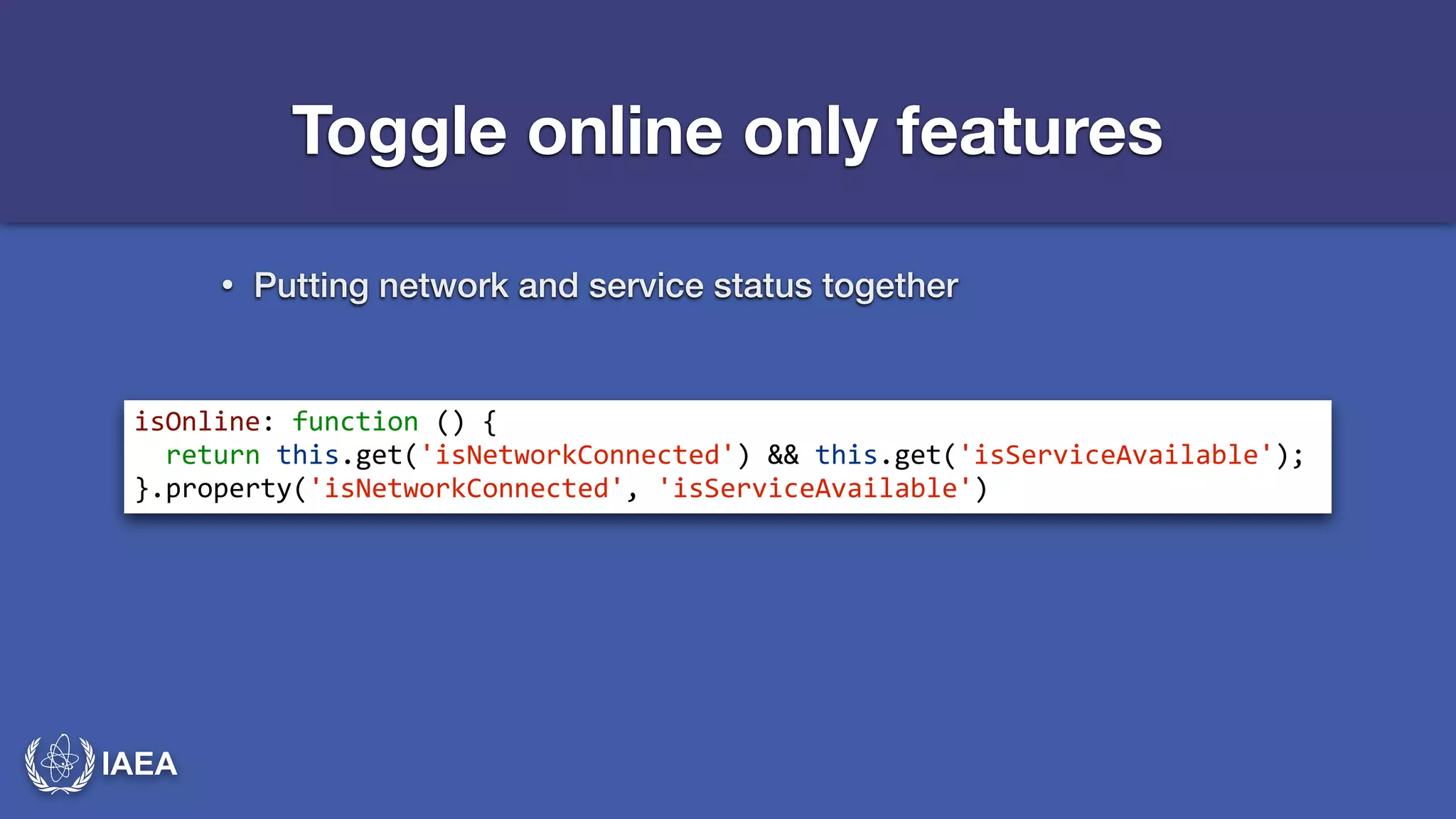 IAEA 
Toggle online only features 
• Putting network and service status together 
isOnline:*function*()*{* 
**return*this.get('isNetworkConnected')*&&*this.get('isServiceAvailable');* 
}.property('isNetworkConnected',*'isServiceAvailable') 
 