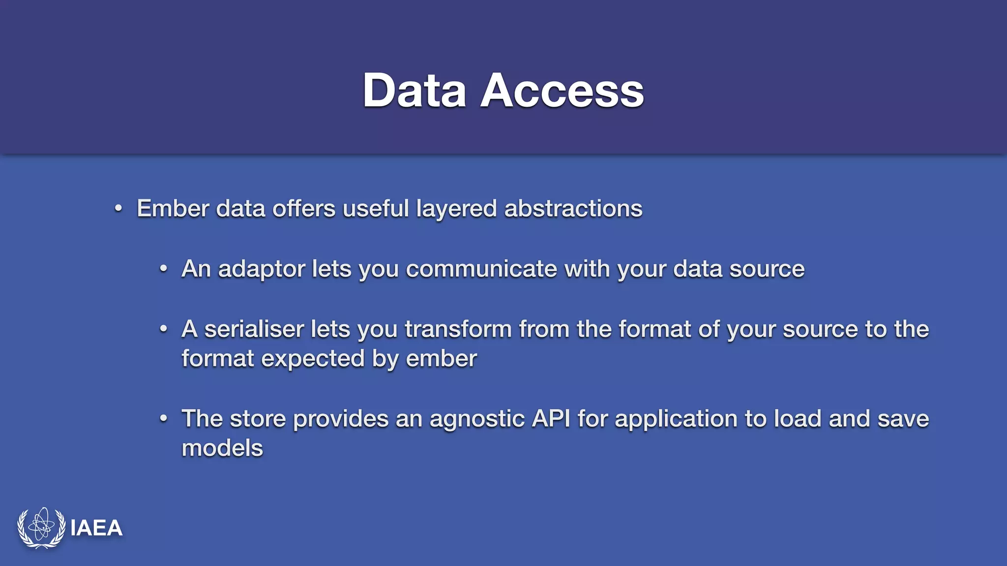 IAEA 
Data Access 
• Ember data offers useful layered abstractions 
• An adaptor lets you communicate with your data source 
• A serialiser lets you transform from the format of your source to the 
format expected by ember 
• The store provides an agnostic API for application to load and save 
models 
 