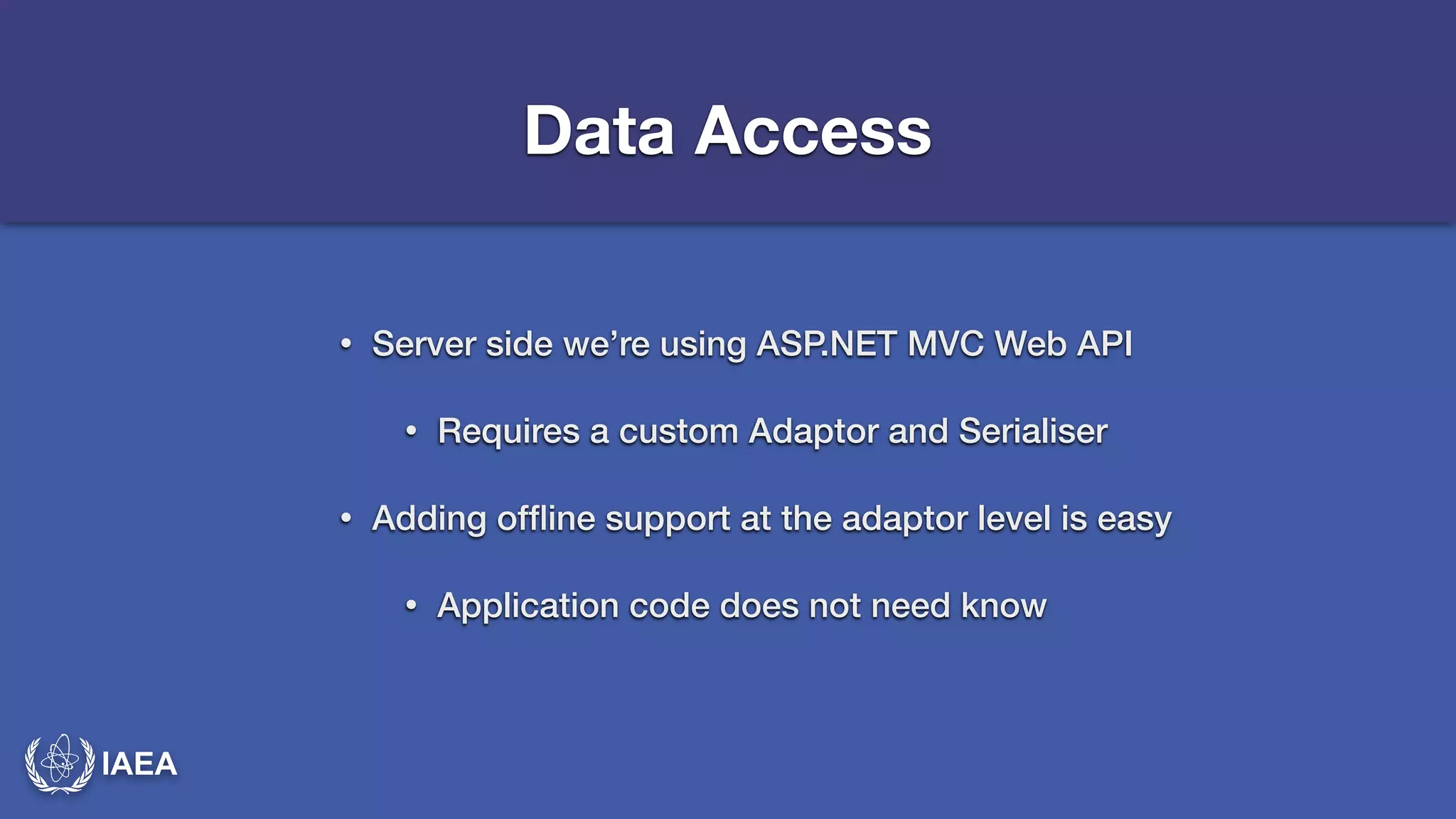 IAEA 
Data Access 
• Server side we’re using ASP.NET MVC Web API 
• Requires a custom Adaptor and Serialiser 
• Adding offline support at the adaptor level is easy 
• Application code does not need know 
 
