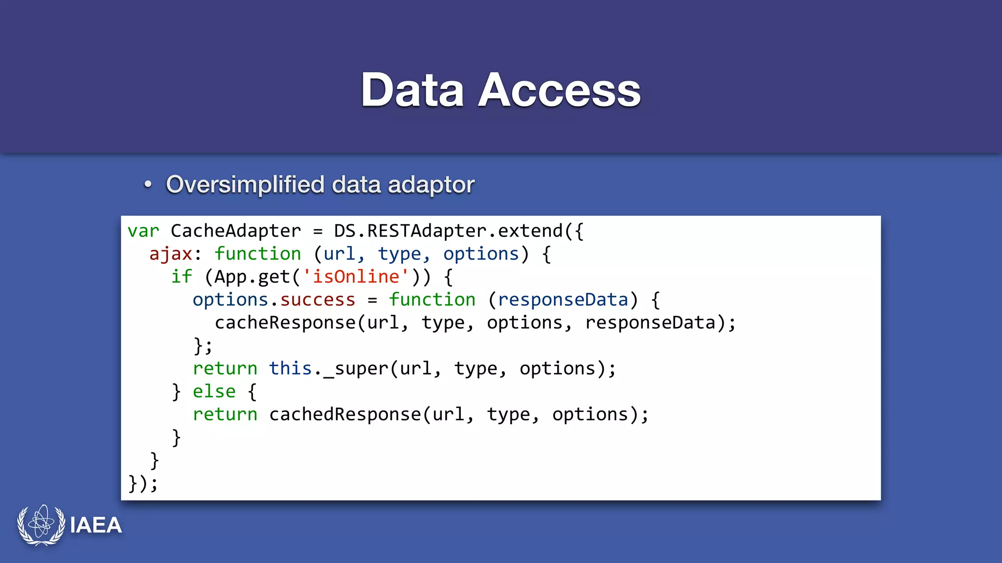 IAEA 
Data Access 
• Oversimplified data adaptor 
var*CacheAdapter*=*DS.RESTAdapter.extend({* 
**ajax:*function*(url,*type,*options)*{* 
****if*(App.get('isOnline'))*{* 
******options.success*=*function*(responseData)*{* 
********cacheResponse(url,*type,*options,*responseData);* 
******};* 
******return*this._super(url,*type,*options);* 
****}*else*{* 
******return*cachedResponse(url,*type,*options);* 
****}* 
**}* 
}); 
 