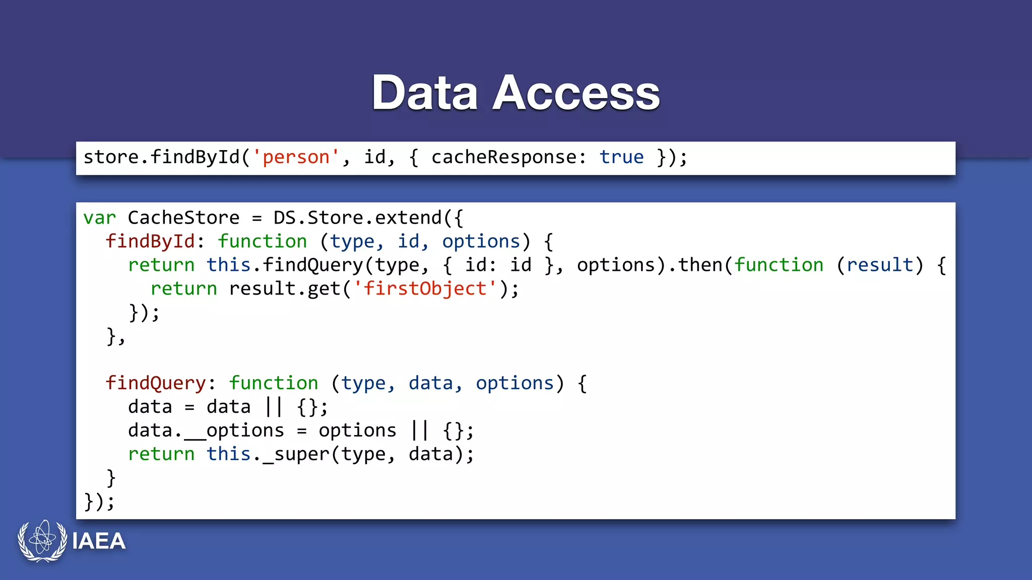 IAEA 
Data Access 
store.findById('person',*id,*{*cacheResponse:*true*}); 
var*CacheStore*=*DS.Store.extend({* 
**findById:*function*(type,*id,*options)*{* 
****return*this.findQuery(type,*{*id:*id*},*options).then(function*(result)*{* 
******return*result.get('firstObject');* 
****});* 
**},* 
! 
**findQuery:*function*(type,*data,*options)*{* 
****data*=*data*||*{};* 
****data.__options*=*options*||*{};* 
****return*this._super(type,*data);* 
**}* 
}); 
 