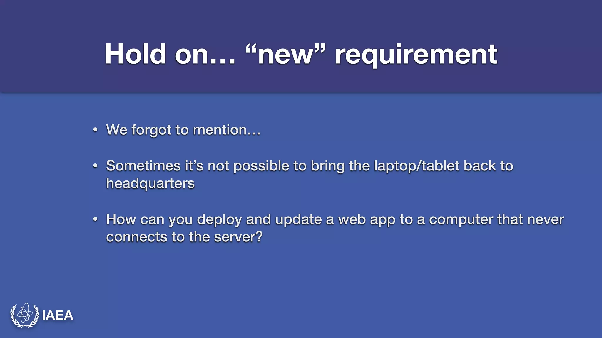 IAEA 
Hold on… “new” requirement 
• We forgot to mention… 
• Sometimes it’s not possible to bring the laptop/tablet back to 
headquarters 
• How can you deploy and update a web app to a computer that never 
connects to the server? 
 