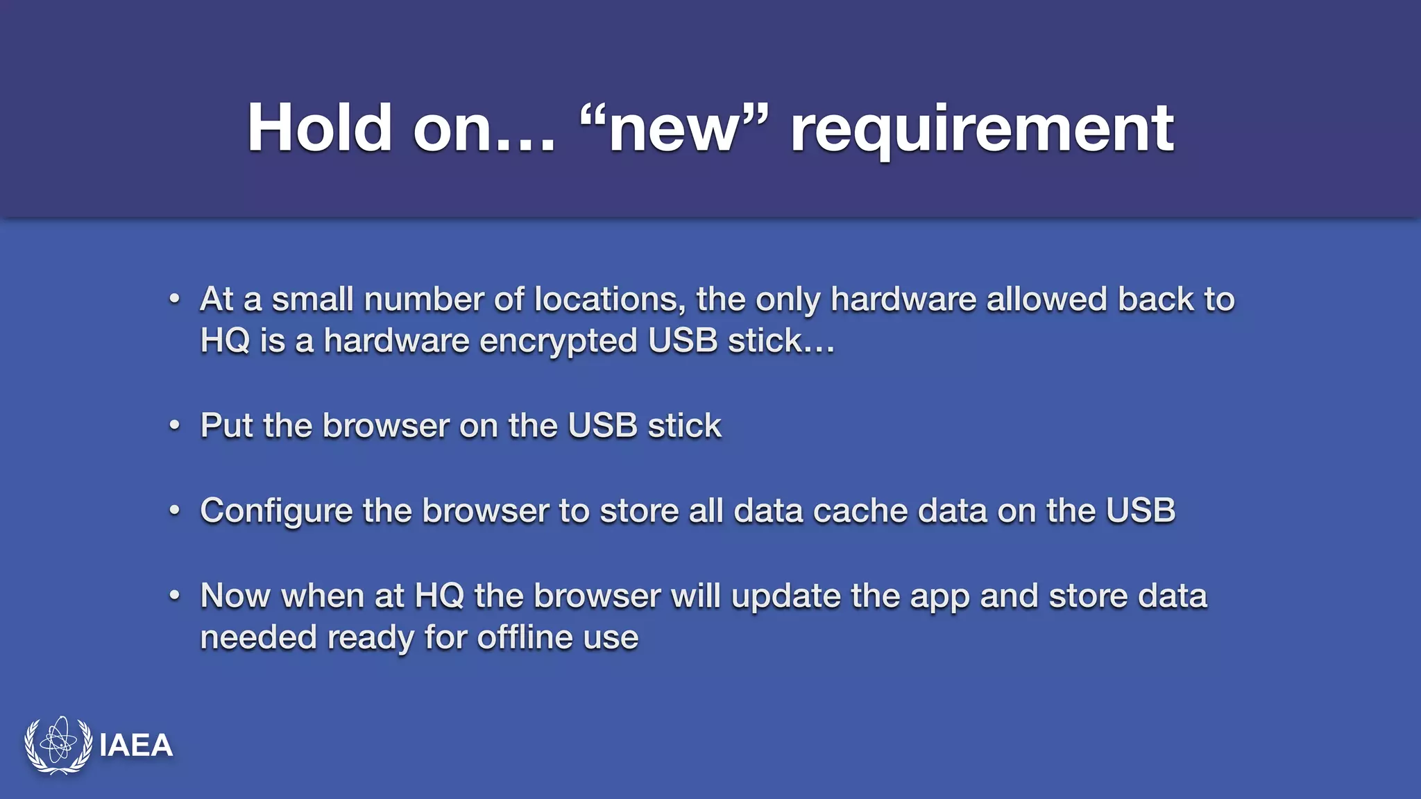 IAEA 
Hold on… “new” requirement 
• At a small number of locations, the only hardware allowed back to 
HQ is a hardware encrypted USB stick… 
• Put the browser on the USB stick 
• Configure the browser to store all data cache data on the USB 
• Now when at HQ the browser will update the app and store data 
needed ready for offline use 
 