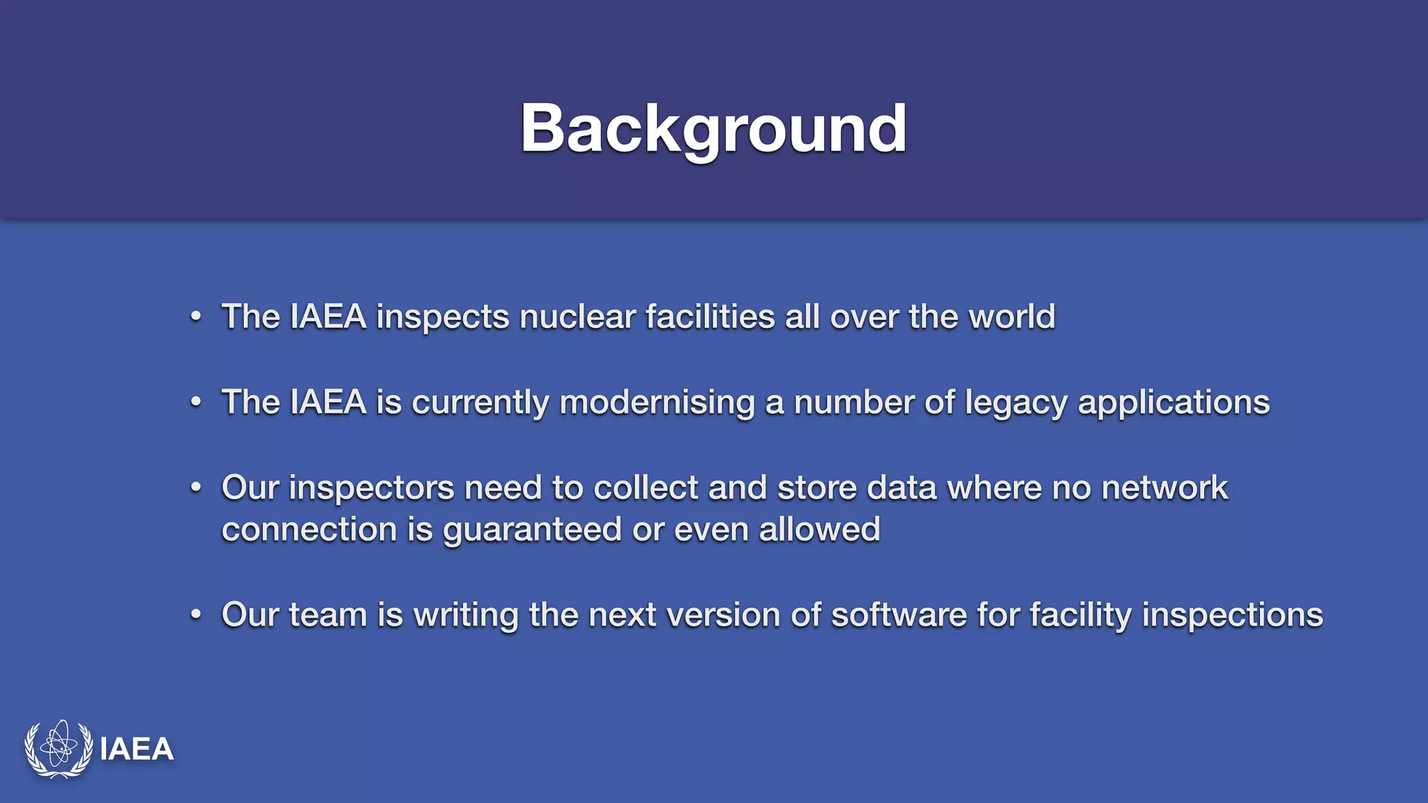 IAEA 
Background 
• The IAEA inspects nuclear facilities all over the world 
• The IAEA is currently modernising a number of legacy applications 
• Our inspectors need to collect and store data where no network 
connection is guaranteed or even allowed 
• Our team is writing the next version of software for facility inspections 
 