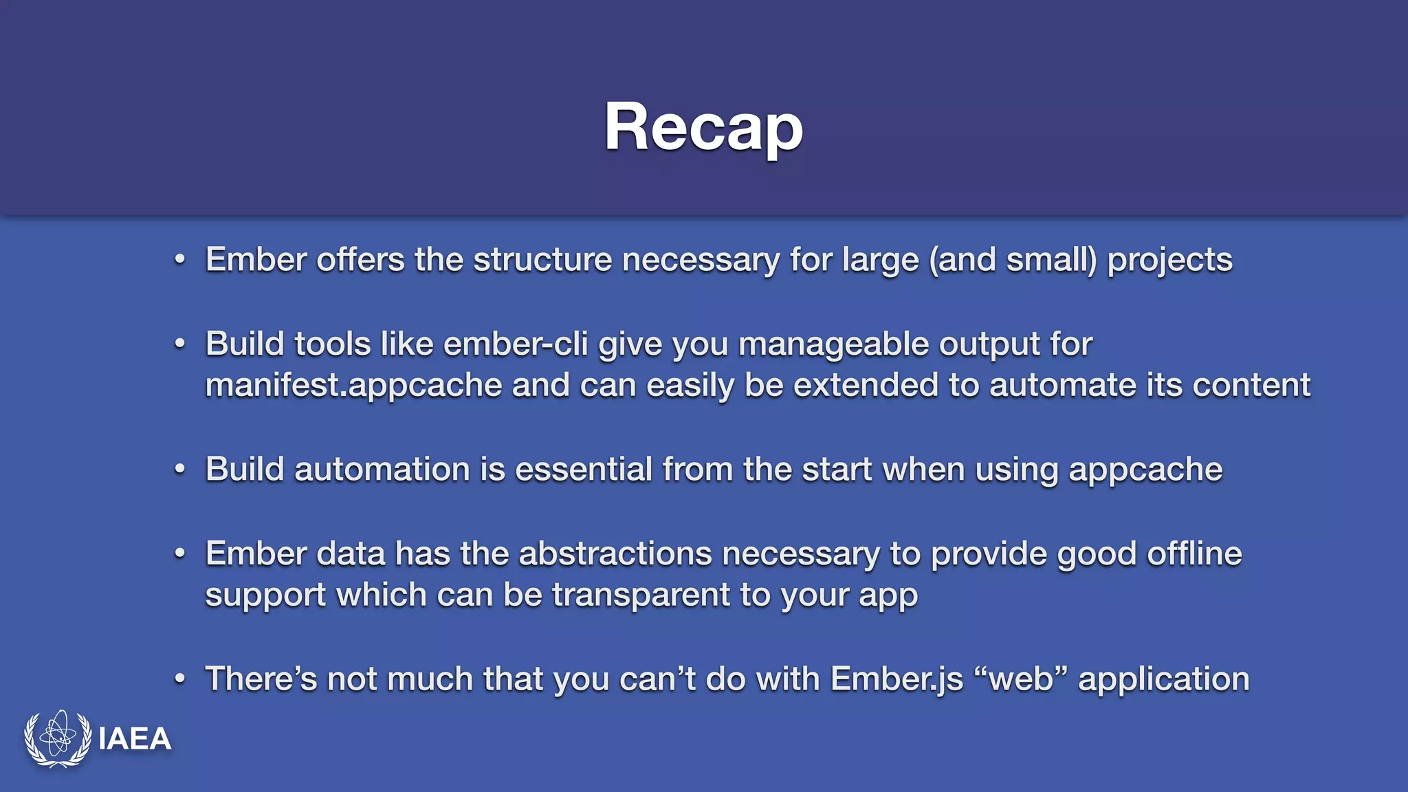 IAEA 
Recap 
• Ember offers the structure necessary for large (and small) projects 
• Build tools like ember-cli give you manageable output for 
manifest.appcache and can easily be extended to automate its content 
• Build automation is essential from the start when using appcache 
• Ember data has the abstractions necessary to provide good offline 
support which can be transparent to your app 
• There’s not much that you can’t do with Ember.js “web” application 
 