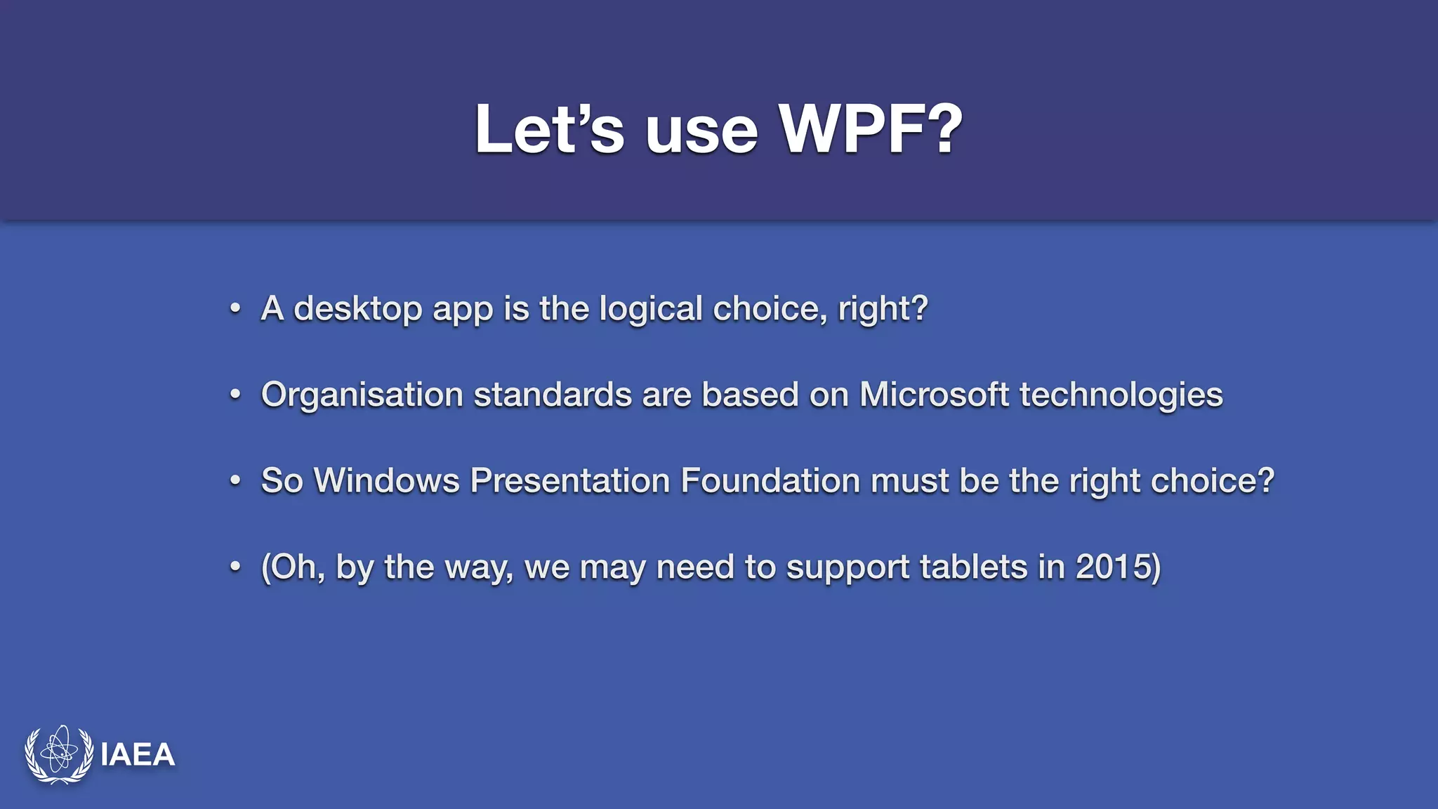IAEA 
Let’s use WPF? 
• A desktop app is the logical choice, right? 
• Organisation standards are based on Microsoft technologies 
• So Windows Presentation Foundation must be the right choice? 
• (Oh, by the way, we may need to support tablets in 2015) 
 