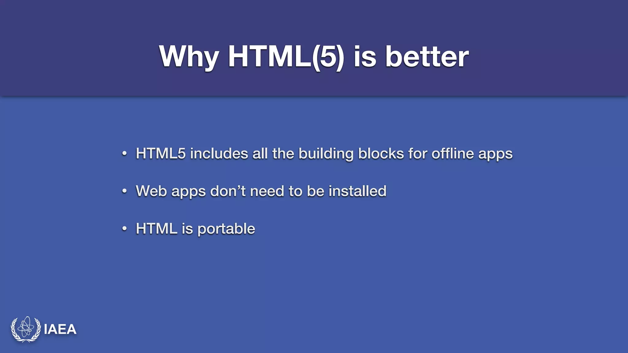 IAEA 
Why HTML(5) is better 
• HTML5 includes all the building blocks for offline apps 
• Web apps don’t need to be installed 
• HTML is portable 
 