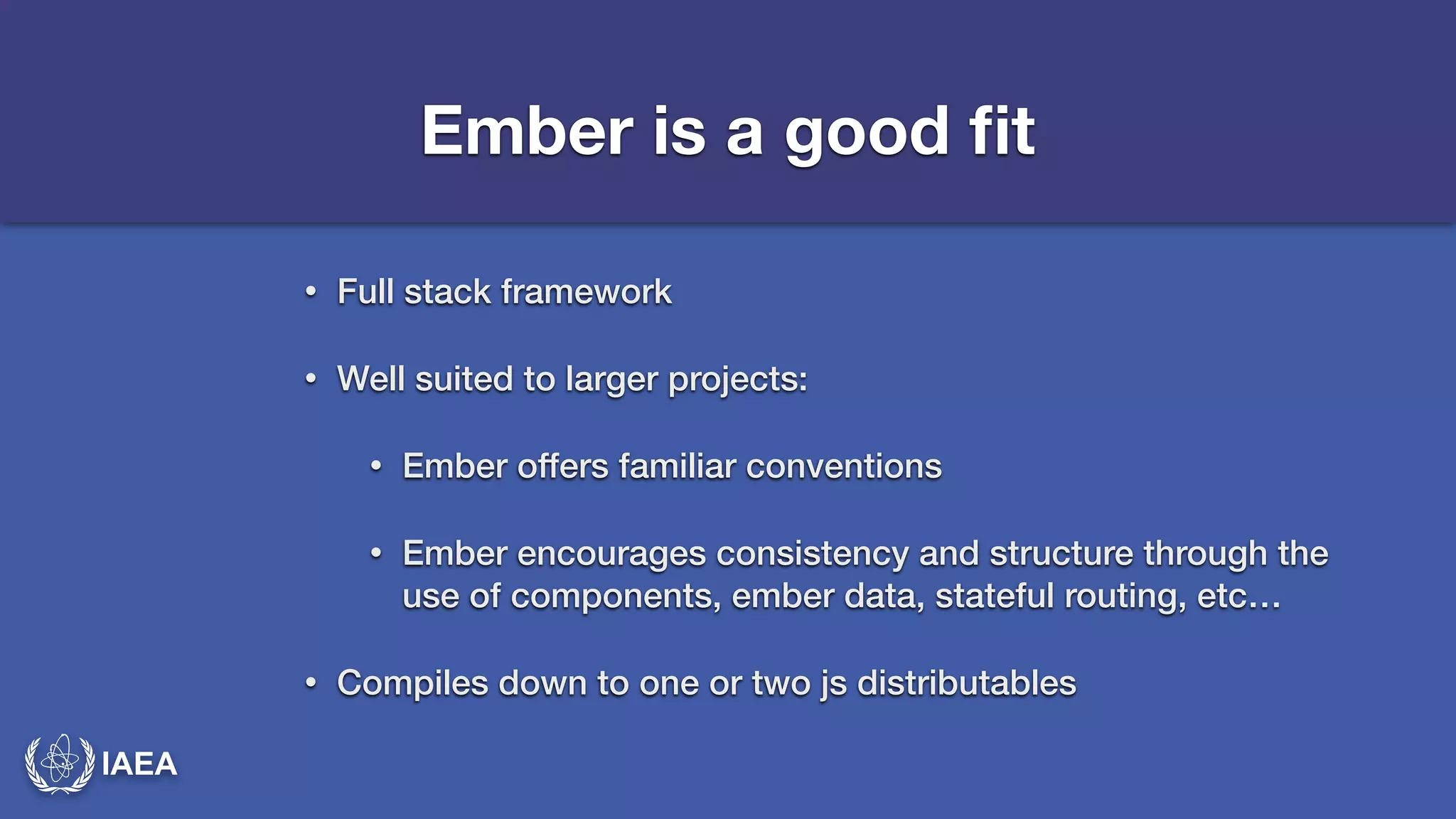 IAEA 
Ember is a good fit 
• Full stack framework 
• Well suited to larger projects: 
• Ember offers familiar conventions 
• Ember encourages consistency and structure through the 
use of components, ember data, stateful routing, etc… 
• Compiles down to one or two js distributables 
 