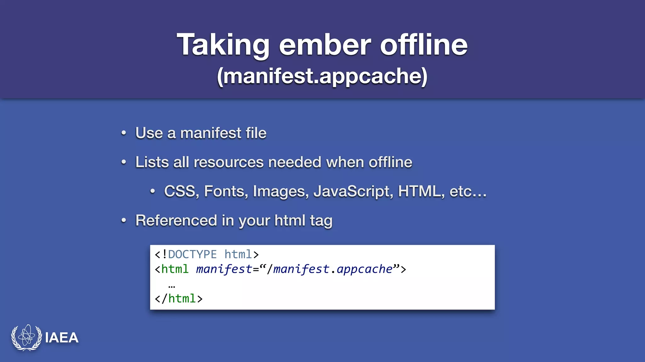 IAEA 
Taking ember offline 
(manifest.appcache) 
• Use a manifest file 
• Lists all resources needed when offline 
• CSS, Fonts, Images, JavaScript, HTML, etc… 
• Referenced in your html tag 
<!DOCTYPE*html>* 
<html*manifest=“/manifest.appcache”>* 
**…* 
</html> 
 