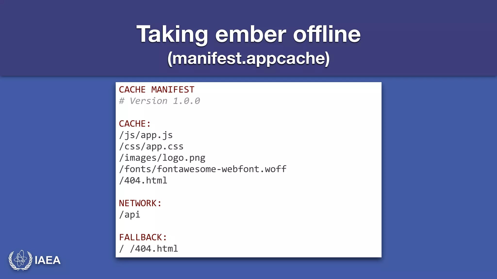 IAEA 
Taking ember offline 
(manifest.appcache) 
CACHE*MANIFEST* 
#-Version-1.0.0- 
! 
CACHE:* 
/js/app.js* 
/css/app.css* 
/images/logo.png* 
/fonts/fontawesomeJwebfont.woff* 
/404.html* 
! 
NETWORK:* 
/api* 
! 
FALLBACK:* 
/*/404.html 
 