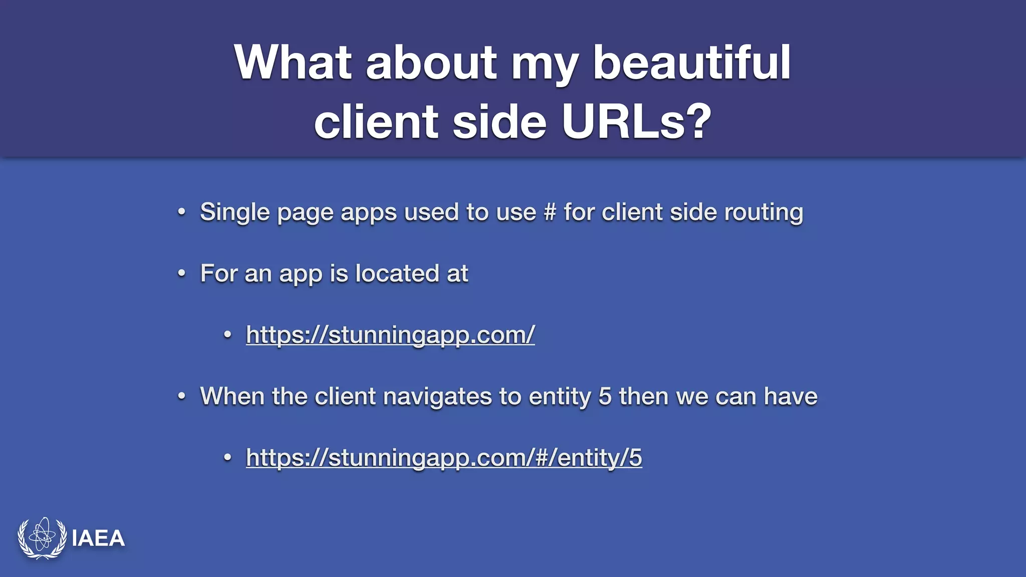 IAEA 
What about my beautiful 
client side URLs? 
• Single page apps used to use # for client side routing 
• For an app is located at 
• https://stunningapp.com/ 
• When the client navigates to entity 5 then we can have 
• https://stunningapp.com/#/entity/5 
 