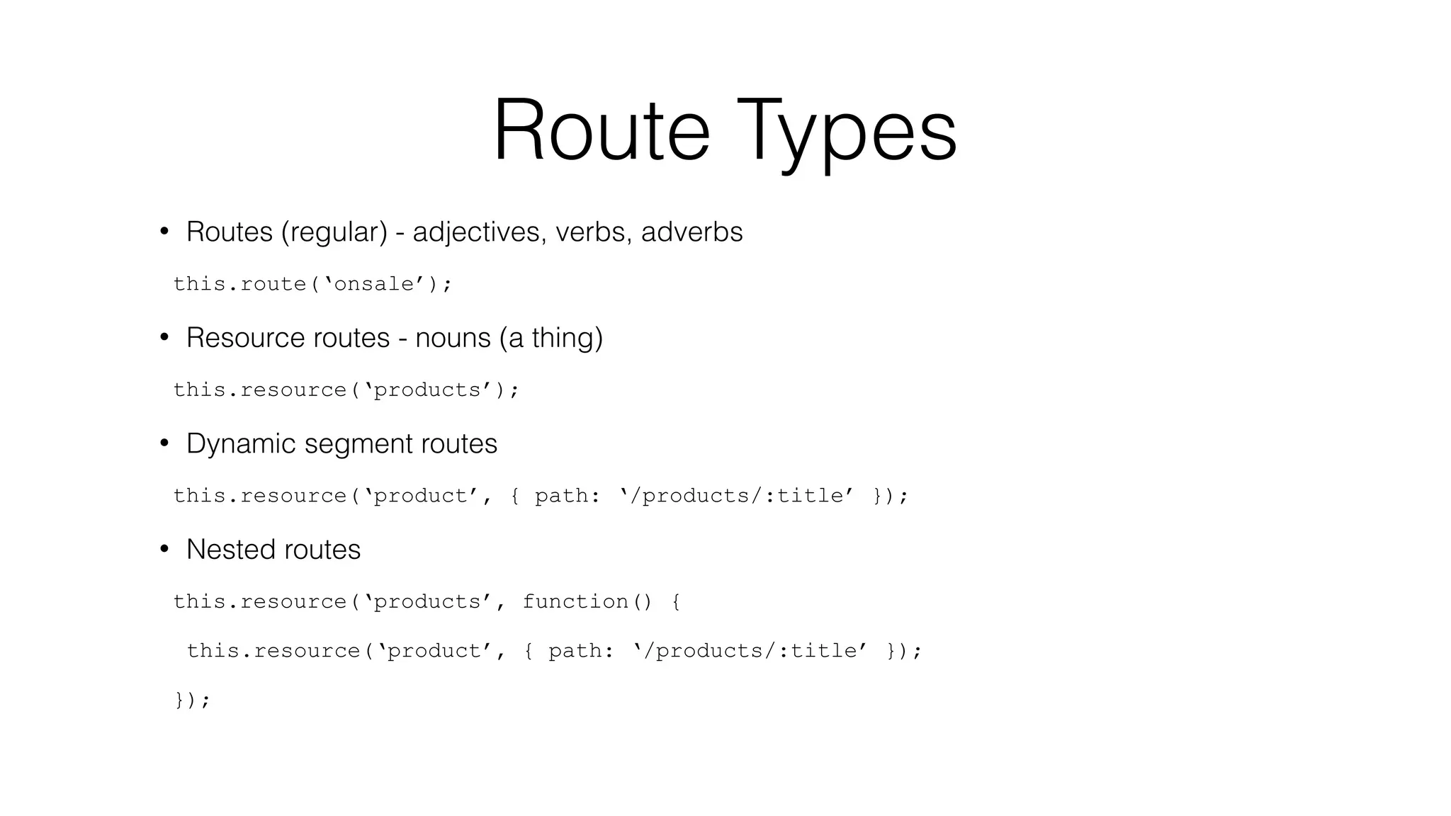 Route Types 
• Routes (regular) - adjectives, verbs, adverbs 
this.route(‘onsale’); 
• Resource routes - nouns (a thing) 
this.resource(‘products’); 
• Dynamic segment routes 
this.resource(‘product’, { path: ‘/products/:title’ }); 
• Nested routes 
this.resource(‘products’, function() { 
this.resource(‘product’, { path: ‘/products/:title’ }); 
}); 
 