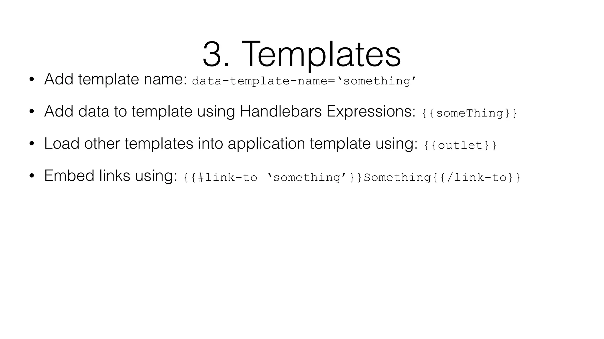 3. Templates 
• Add template name: data-template-name=‘something’ 
• Add data to template using Handlebars Expressions: {{someThing}} 
• Load other templates into application template using: {{outlet}} 
• Embed links using: {{#link-to ‘something’}}Something{{/link-to}} 
 