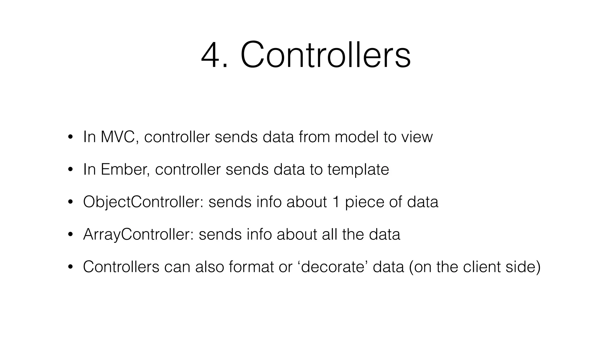 4. Controllers 
• In MVC, controller sends data from model to view 
• In Ember, controller sends data to template 
• ObjectController: sends info about 1 piece of data 
• ArrayController: sends info about all the data 
• Controllers can also format or ‘decorate’ data (on the client side) 
 