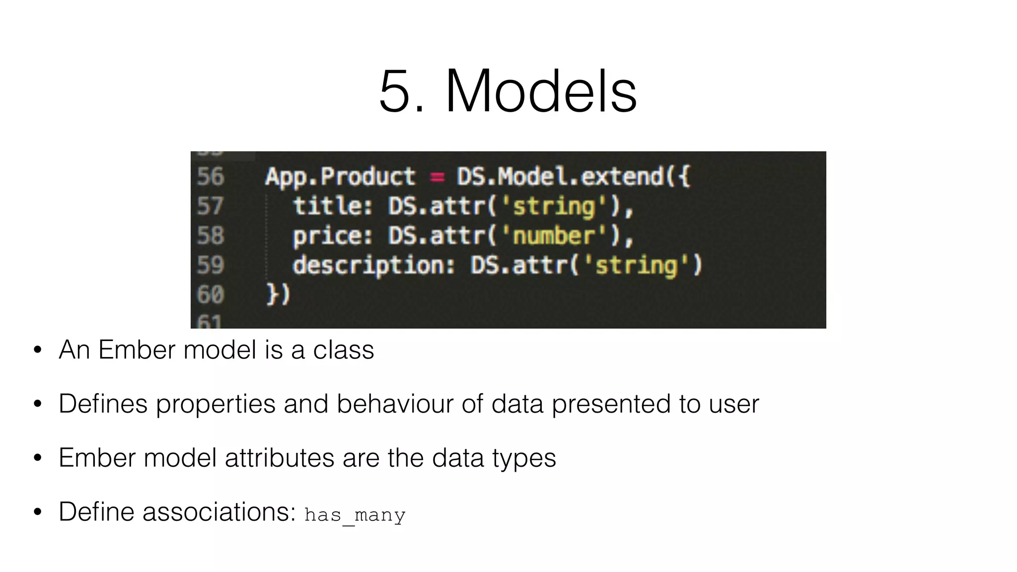5. Models 
• An Ember model is a class 
• Defines properties and behaviour of data presented to user 
• Ember model attributes are the data types 
• Define associations: has_many 
 