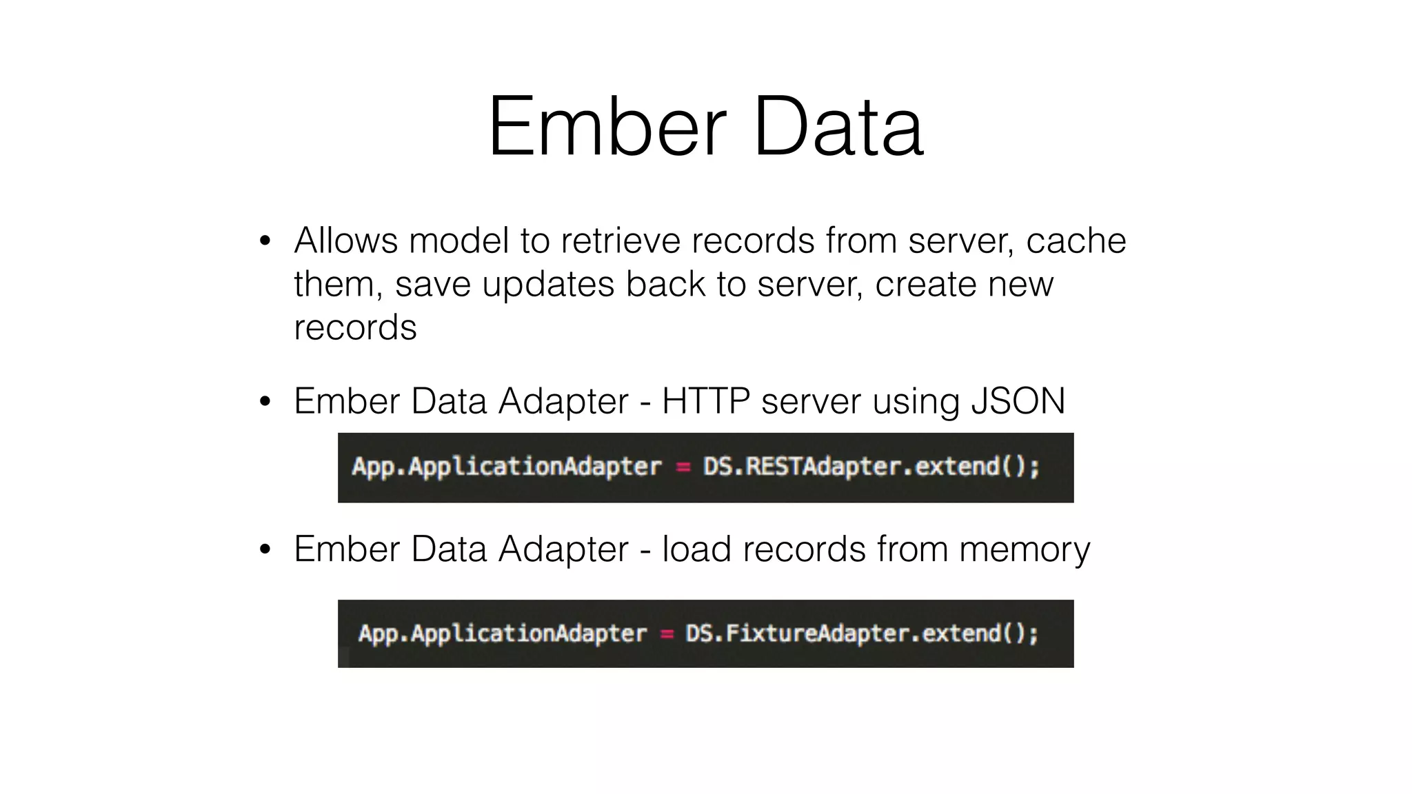 Ember Data 
• Allows model to retrieve records from server, cache 
them, save updates back to server, create new 
records 
• Ember Data Adapter - HTTP server using JSON 
• Ember Data Adapter - load records from memory 
 