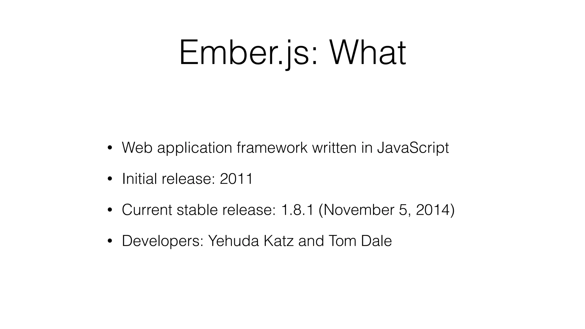 Ember.js: What 
• Web application framework written in JavaScript 
• Initial release: 2011 
• Current stable release: 1.8.1 (November 5, 2014) 
• Developers: Yehuda Katz and Tom Dale 
 