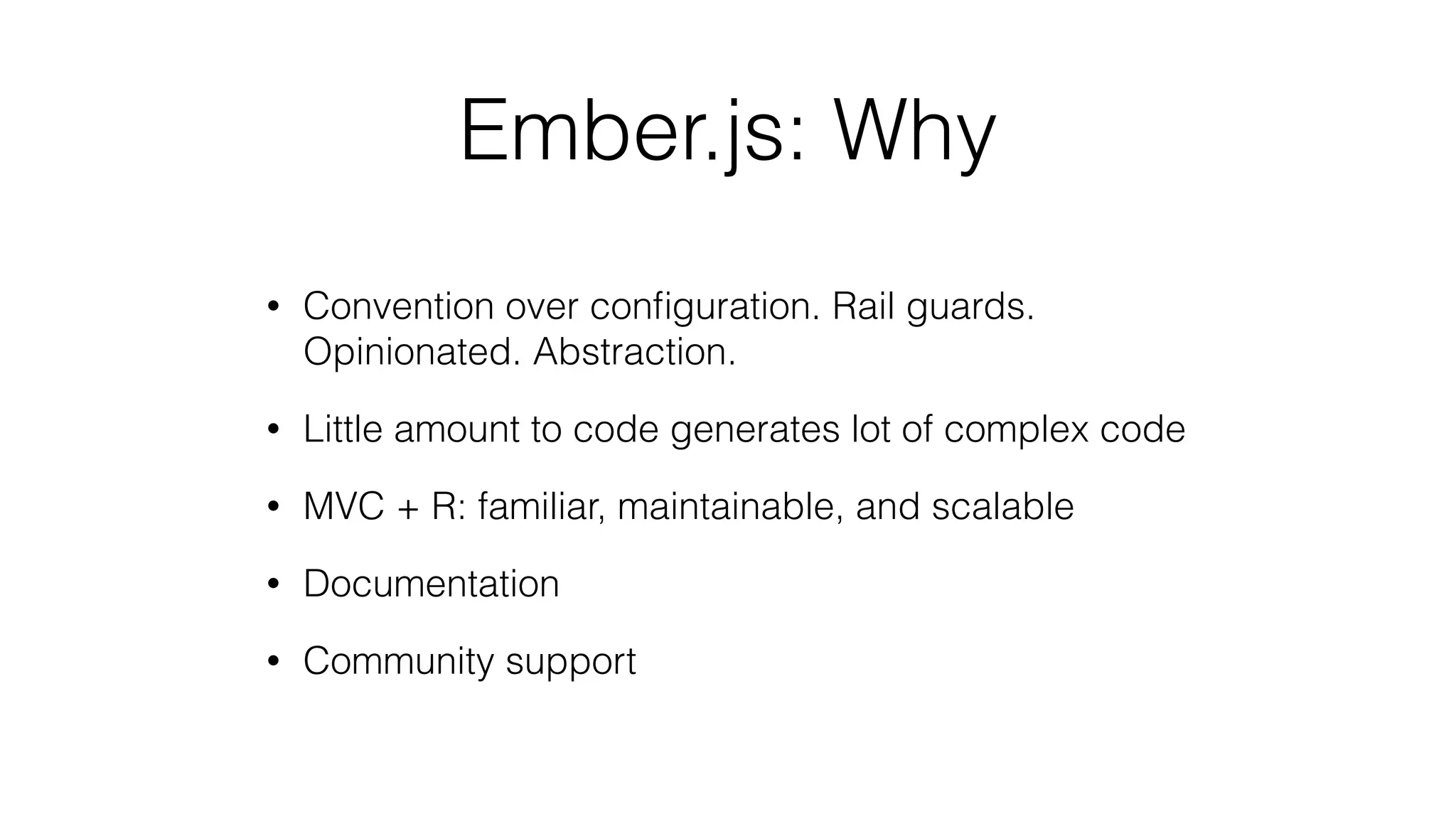Ember.js: Why 
• Convention over configuration. Rail guards. 
Opinionated. Abstraction. 
• Little amount to code generates lot of complex code 
• MVC + R: familiar, maintainable, and scalable 
• Documentation 
• Community support 
 